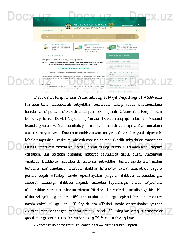 O’zbekiston   Respublikasi   Prezidentining   2014-yil   7-apreldagi   PF-4609-sonli
Farmoni   bilan   tadbirkorlik   subyektlari   tomonidan   tashqi   savdo   shartnomalarni
banklarda  ro’yxatdan  o’tkazish  amaliyoti  bekor  qilinib,  O’zbekiston  Respublikasi
Markaziy   banki,   Davlat   bojxona   qo’mitasi,   Davlat   soliq   qo’mitasi   va   Axborot
texnolo-giyalari   va   kommunikatsiyalarini   rivojlantirish   vazirligiga   shartnomalarni
elektron ro’yxatdan o’tkazish interaktiv xizmatini yaratish vazifasi yuklatilgan edi.
Mazkur topshiriq ijrosini ta’minlash maqsadida tadbirkorlik subyektlari tomonidan
Davlat   interaktiv   xizmatlari   portali   orqali   tashqi   savdo   shartnomalarini   taqdim
etilganda,   uni   bojxona   organlari   axborot   tizimlarida   qabul   qilish   imkoniyati
yaratildi.   Endilikda   tadbirkorlik   faoliyati   subyektlari   tashqi   savdo   kontraktlari
bo’yicha   ma’lumotlarni   elektron   shaklda   Interaktiv   davlat   xizmatlari   yagona
portali   orqali   «Tashqi   savdo   operatsiyalari   yagona   elektron   avtomatlashgan
axborot   tizimi»ga   elektron   raqamli   imzodan   foydalangan   holda   ro’yxatdan
o’tkazishlari   mumkin.   Mazkur   xizmat   2014-yil   1-sentabrdan   amaliyotga   kiritilib,
o’sha   yil   yakuniga   qadar   40%   kontraktlar   va   ularga   tegishli   hujjatlar   elektron
tarzda   qabul   qilingan   edi.   2015-yilda   esa   «Tashqi   savdo   operatsiyalari   yagona
elektron   avtomatlashgan   axborot   tizimi»   orqali   50   mingdan   ortiq   shartnomalar
qabul qilingan va bu jami ko’rsatkichning 75 foizini tashkil qilgan.
«Bojxona» axborot tizimlari kompleksi — barchasi bir nuqtada
25
