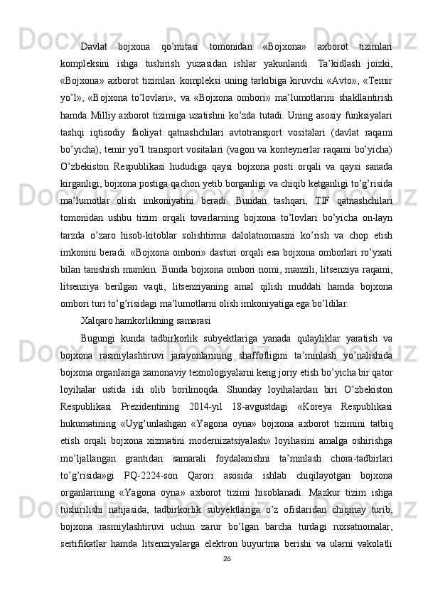 Davlat   bojxona   qo’mitasi   tomonidan   «Bojxona»   axborot   tizimlari
kompleksini   ishga   tushirish   yuzasidan   ishlar   yakunlandi.   Ta’kidlash   joizki,
«Bojxona»   axborot   tizimlari   kompleksi   uning   tarkibiga   kiruvchi   «Avto»,   «Temir
yo’l»,   «Bojxona   to’lovlari»,   va   «Bojxona   ombori»   ma’lumotlarini   shakllantirish
hamda   Milliy  axborot   tizimiga   uzatishni   ko’zda   tutadi.   Uning  asosiy   funksiyalari
tashqi   iqtisodiy   faoliyat   qatnashchilari   avtotransport   vositalari   (davlat   raqami
bo’yicha), temir yo’l transport vositalari (vagon va konteynerlar raqami bo’yicha)
O’zbekiston   Respublikasi   hududiga   qaysi   bojxona   posti   orqali   va   qaysi   sanada
kirganligi, bojxona postiga qachon yetib borganligi va chiqib ketganligi to’g’risida
ma’lumotlar   olish   imkoniyatini   beradi.   Bundan   tashqari,   TIF   qatnashchilari
tomonidan   ushbu   tizim   orqali   tovarlarning   bojxona   to’lovlari   bo’yicha   on-layn
tarzda   o’zaro   hisob-kitoblar   solishtirma   dalolatnomasini   ko’rish   va   chop   etish
imkonini  beradi. «Bojxona ombori» dasturi  orqali esa bojxona omborlari ro’yxati
bilan tanishish  mumkin. Bunda bojxona ombori  nomi, manzili, litsenziya  raqami,
litsenziya   berilgan   vaqti,   litsenziyaning   amal   qilish   muddati   hamda   bojxona
ombori turi to’g’risidagi ma’lumotlarni olish imkoniyatiga ega bo’ldilar. 
Xalqaro hamkorlikning samarasi
Bugungi   kunda   tadbirkorlik   subyektlariga   yanada   qulayliklar   yaratish   va
bojxona   rasmiylashtiruvi   jarayonlarining   shaffofligini   ta’minlash   yo’nalishida
bojxona organlariga zamonaviy texnologiyalarni keng joriy etish bo’yicha bir qator
loyihalar   ustida   ish   olib   borilmoqda.   Shunday   loyihalardan   biri   O’zbekiston
Respublikasi   Prezidentining   2014-yil   18-avgustdagi   «Koreya   Respublikasi
hukumatining   «Uyg’unlashgan   «Yagona   oyna»   bojxona   axborot   tizimini   tatbiq
etish   orqali   bojxona   xizmatini   modernizatsiyalash»   loyihasini   amalga   oshirishga
mo’ljallangan   grantidan   samarali   foydalanishni   ta’minlash   chora-tadbirlari
to’g’risida»gi   PQ-2224-son   Qarori   asosida   ishlab   chiqilayotgan   bojxona
organlarining   «Yagona   oyna»   axborot   tizimi   hisoblanadi.   Mazkur   tizim   ishga
tushirilishi   natijasida,   tadbirkorlik   subyektlariga   o’z   ofislaridan   chiqmay   turib,
bojxona   rasmiylashtiruvi   uchun   zarur   bo’lgan   barcha   turdagi   ruxsatnomalar,
sertifikatlar   hamda   litsenziyalarga   elektron   buyurtma   berishi   va   ularni   vakolatli
26