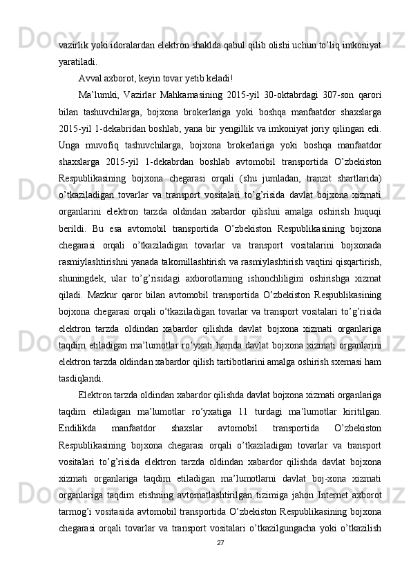 vazirlik yoki idoralardan elektron shaklda qabul qilib olishi uchun to’liq imkoniyat
yaratiladi.
Avval axborot, keyin tovar yetib keladi!
Ma’lumki,   Vazirlar   Mahkamasining   2015-yil   30-oktabrdagi   307-son   qarori
bilan   tashuvchilarga,   bojxona   brokerlariga   yoki   boshqa   manfaatdor   shaxslarga
2015-yil 1-dekabridan boshlab, yana bir yengillik va imkoniyat joriy qilingan edi.
Unga   muvofiq   tashuvchilarga,   bojxona   brokerlariga   yoki   boshqa   manfaatdor
shaxslarga   2015-yil   1-dekabrdan   boshlab   avtomobil   transportida   O’zbekiston
Respublikasining   bojxona   chegarasi   orqali   (shu   jumladan,   tranzit   shartlarida)
o’tkaziladigan   tovarlar   va   transport   vositalari   to’g’risida   davlat   bojxona   xizmati
organlarini   elektron   tarzda   oldindan   xabardor   qilishni   amalga   oshirish   huquqi
berildi.   Bu   esa   avtomobil   transportida   O’zbekiston   Respublikasining   bojxona
chegarasi   orqali   o’tkaziladigan   tovarlar   va   transport   vositalarini   bojxonada
rasmiylashtirishni yanada takomillashtirish va rasmiylashtirish vaqtini qisqartirish,
shuningdek,   ular   to’g’risidagi   axborotlarning   ishonchliligini   oshirishga   xizmat
qiladi.   Mazkur   qaror   bilan   avtomobil   transportida   O’zbekiston   Respublikasining
bojxona  chegarasi   orqali  o’tkaziladigan  tovarlar  va   transport  vositalari  to’g’risida
elektron   tarzda   oldindan   xabardor   qilishda   davlat   bojxona   xizmati   organlariga
taqdim   etiladigan  ma’lumotlar   ro’yxati  hamda  davlat   bojxona   xizmati   organlarini
elektron tarzda oldindan xabardor qilish tartibotlarini amalga oshirish sxemasi ham
tasdiqlandi.
Elektron tarzda oldindan xabardor qilishda davlat bojxona xizmati organlariga
taqdim   etiladigan   ma’lumotlar   ro’yxatiga   11   turdagi   ma’lumotlar   kiritilgan.
Endilikda   manfaatdor   shaxslar   avtomobil   transportida   O’zbekiston
Respublikasining   bojxona   chegarasi   orqali   o’tkaziladigan   tovarlar   va   transport
vositalari   to’g’risida   elektron   tarzda   oldindan   xabardor   qilishda   davlat   bojxona
xizmati   organlariga   taqdim   etiladigan   ma’lumotlarni   davlat   boj-xona   xizmati
organlariga   taqdim   etishning   avtomatlashtirilgan   tizimiga   jahon   Internet   axborot
tarmog’i vositasida  avtomobil transportida O’zbekiston Respublikasining  bojxona
chegarasi   orqali   tovarlar   va   transport   vositalari   o’tkazilgungacha   yoki   o’tkazilish
27