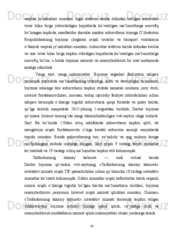 vaqtida   jo’natishlari   mumkin.   Agar   elektron   tarzda   oldindan   berilgan   axborotlar
tovar   bilan   birga   yuboriladigan   hujjatlarda   ko’rsatilgan   ma’lumotlarga   muvofiq
bo’lmagan taqdirda, manfaatdor shaxslar mazkur axborotlarni tizimga O’zbekiston
Respublikasining   bojxona   chegarasi   orqali   tovarlar   va   transport   vositalarini
o’tkazish vaqtida jo’natishlari mumkin. Axborotlar elektron tarzda oldindan berilsa
va ular  tovar  bilan birga taqdim  etiladigan hujjatlarda ko’rsatilgan ma’lumotlarga
muvofiq   bo’lsa,   u   holda   bojxona   nazorati   va   rasmiylashtirish   bir   soat   mobaynida
amalga oshiriladi.
  Yangi   sayt,   yangi   imkoniyatlar   .Bojxona   organlari   faoliyatini   xalqaro
tarmoqda   yoritishda   ma’lumotlarning   tezkorligi,   sifati   va   davriyligini   ta’minlash,
bojxona   sohasiga   doir   axborotlarni   taqdim   etishda   samarali   usullarni   joriy   etish,
internet   foydalanuvchilari,   xususan,   tashqi   iqtisodiy   faoliyat   ishtirokchilari   uchun
xalqaro   tarmoqda   o’zlariga   tegishli   axborotlarni   qisqa   fursatda   va   qulay   tarzda,
qo’lga   kiritish   maqsadida   2015-yilning   1-avgustdan   boshlab,   Davlat   bojxona
qo’mitasi   Internet  tarmog’ida  yangi  takomillashtirilgan  veb-saytini  ishga   tushirdi.
Sayt   8ta   bo’limda   120dan   ortiq   sahifalarda   axborotlarni   taqdim   qilib,   tat
navigatsiya   orqali   foydalanuvchi   o’ziga   kerakli   axborotni   sanoqli   soniyalarda
topishi   mumkin.   Bunda   axborotlarning   turi,   yo’nalishi   va   eng   muhimi   kimga
mo’ljallangani   alohida   inobatga   olingan.   Sayt   orqali   9   turdagi   tatisti   xizmatlar
ko’rsatiladi va 19 turdagi ochiq ma’lumotlar taqdim etib kelinmoqda.
Tadbirkorning   shaxsiy   kabineti   —   endi   virtual   tarzda
Davlat   bojxona   qo’mitasi   veb-saytining   «Tadbirkorning   shaxsiy   kabineti»
interaktiv xizmati orqali TIF qatnashchilari uchun qo’shimcha 10 turdagi interaktiv
xizmatlar ko’rsatib kelinmoqda. Ushbu xizmatlar orqali tadbirkorlar tatisti raqamli
imzosi   orqali   o’zlariga   tegishli   bo’lgan   barcha   ma’lumotlarni   olishlari,   bojxona
rasmiylashtiruvi   jarayonini   Internet   orqali   nazorat   qilishlari   mumkin.   Xususan,
«Tadbirkorning   shaxsiy   kabineti»   interaktiv   xizmati   doirasida   taqdim   etilgan
deklaratsiyani   bojxona   axborot   tizimga   qabul   qilish,   ro’yxatga   olish   va
rasmiylashtirish muddatlarini nazorat qilish imkoniyatlari shular jumlasiga kiradi.
28