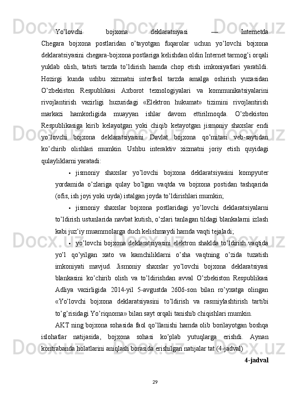 Yo’lovchi   bojxona   deklaratsiyasi   —   Internetda
Chegara   bojxona   postlaridan   o’tayotgan   fuqarolar   uchun   yo’lovchi   bojxona
deklaratsiyasini chegara-bojxona postlariga kelishdan oldin Internet tarmog’i orqali
yuklab   olish,   tatisti   tarzda   to’ldirish   hamda   chop   etish   imkoniyatlari   yaratildi.
Hozirgi   kunda   ushbu   xizmatni   interfaol   tarzda   amalga   oshirish   yuzasidan
O’zbekiston   Respublikasi   Axborot   texnologiyalari   va   kommunikatsiyalarini
rivojlantirish   vazirligi   huzuridagi   «Elektron   hukumat»   tizimini   rivojlantirish
markazi   hamkorligida   muayyan   ishlar   davom   ettirilmoqda.   O’zbekiston
Respublikasiga   kirib   kelayotgan   yoki   chiqib   ketayotgan   jismoniy   shaxslar   endi
yo’lovchi   bojxona   deklaratsiyasini   Davlat   bojxona   qo’mitasi   veb-saytidan
ko’chirib   olishlari   mumkin.   Ushbu   interaktiv   xizmatni   joriy   etish   quyidagi
qulayliklarni yaratadi:
 jismoniy   shaxslar   yo’lovchi   bojxona   deklaratsiyasini   kompyuter
yordamida   o’zlariga   qulay   bo’lgan   vaqtda   va   bojxona   postidan   tashqarida
(ofis, ish joyi yoki uyda) istalgan joyda to’ldirishlari mumkin;
 jismoniy   shaxslar   bojxona   postlaridagi   yo’lovchi   deklaratsiyalarni
to’ldirish ustunlarida navbat kutish, o’zlari tanlagan tildagi blankalarni izlash
kabi juz’iy muammolarga duch kelishmaydi hamda vaqti tejaladi;
 yo’lovchi  bojxona deklaratsiyasini  elektron shaklda to’ldirish vaqtida
yo’l   qo’yilgan   xato   va   kamchiliklarni   o’sha   vaqtning   o’zida   tuzatish
imkoniyati   mavjud.   Jismoniy   shaxslar   yo’lovchi   bojxona   deklaratsiyasi
blankasini   ko’chirib   olish   va   to’ldirishdan   avval   O’zbekiston   Respublikasi
Adliya   vazirligida   2014-yil   5-avgustda   2606-son   bilan   ro’yxatga   olingan
«Yo’lovchi   bojxona   deklaratsiyasini   to’ldirish   va   rasmiylashtirish   tartibi
to’g’risidagi Yo’riqnoma» bilan sayt orqali tanishib chiqishlari mumkin.
AKT   ning   bojxona   sohasida   faol   qo ’ llanishi   hamda   olib   borilayotgan   boshqa
islohatlar   natijasida ,   bojxona   sohasi   ko ’ plab   yutuqlarga   erishdi .   Aynan
kontrabanda   holatlarini   aniqlash   borasida   erishilgan   natijalar   tat  (4- jadval )
4- jadval
29