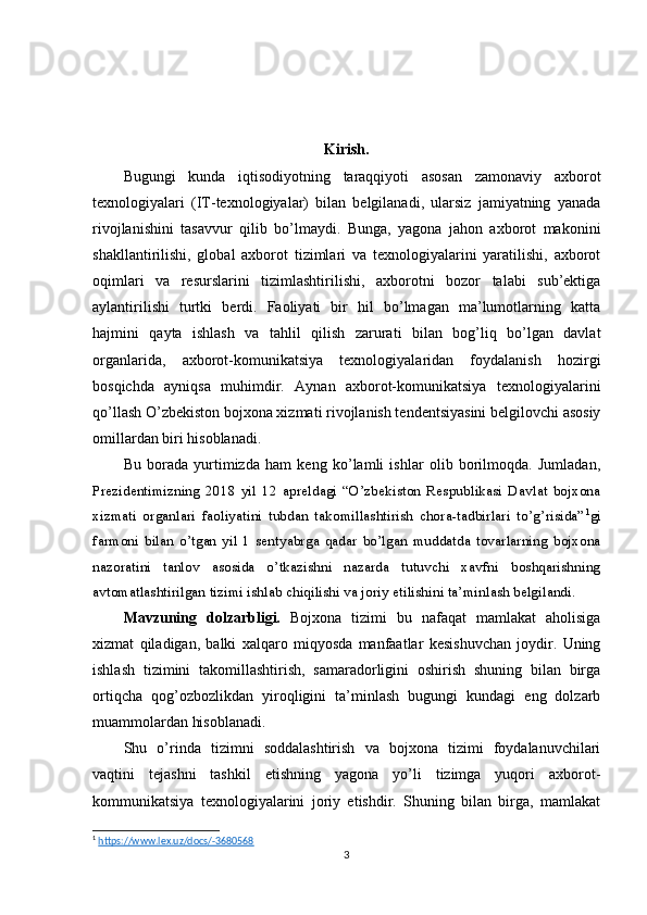 Kirish.
Bugungi   kunda   iqtisodiyotning   taraqqiyoti   asosan   zamonaviy   axborot
texnologiyalari   (IT-texnologiyalar)   bilan   belgilanadi,   ularsiz   jamiyatning   yanada
rivojlanishini   tasavvur   qilib   bo’lmaydi.   Bunga,   yagona   jahon   axborot   makonini
shakllantirilishi,   global   axborot   tizimlari   va   texnologiyalarini   yaratilishi,   axborot
oqimlari   va   resurslarini   tizimlashtirilishi,   axborotni   bozor   talabi   sub’ektiga
aylantirilishi   turtki   berdi.   Faoliyati   bir   hil   bo’lmagan   ma’lumotlarning   katta
hajmini   qayta   ishlash   va   tahlil   qilish   zarurati   bilan   bog’liq   bo’lgan   davlat
organlarida,   axborot-komunikatsiya   texnologiyalaridan   foydalanish   hozirgi
bosqichda   ayniqsa   muhimdir.   Aynan   axborot-komunikatsiya   texnologiyalarini
qo’llash O’zbekiston bojxona xizmati rivojlanish tendentsiyasini belgilovchi asosiy
omillardan biri hisoblanadi.
Bu   borada   yurtimizda   ham   keng   ko’lamli   ishlar   olib   borilmoqda.   Jumladan,
Prezidentimizning   2018   yil   12   apreldagi   “O’zbekiston   Respublikasi   Davlat   bojxona
xizmati   organlari   faoliyatini   tubdan   takomillashtirish   chora-tadbirlari   to’g’risida” 1
gi
farmoni   bilan   o’tgan   yil   1   sentyabrga   qadar   bo’lgan   muddatda   tovarlarning   bojxona
nazoratini   tanlov   asosida   o’tkazishni   nazarda   tutuvchi   xavfni   boshqarishning
avtomatlashtirilgan tizimi ishlab chiqilishi va joriy etilishini ta’minlash belgilandi.
Mavzuning   dolzarbligi.   Bojxona   tizimi   bu   nafaqat   mamlakat   aholisiga
xizmat   qiladigan,   balki   xalqaro   miqyosda   manfaatlar   kesishuvchan   joydir.   Uning
ishlash   tizimini   takomillashtirish,   samaradorligini   oshirish   shuning   bilan   birga
ortiqcha   qog’ozbozlikdan   yiroqligini   ta’minlash   bugungi   kundagi   eng   dolzarb
muammolardan hisoblanadi.
Shu   o’rinda   tizimni   soddalashtirish   va   bojxona   tizimi   foydalanuvchilari
vaqtini   tejashni   tashkil   etishning   yagona   yo’li   tizimga   yuqori   axborot-
kommunikatsiya   texnologiyalarini   joriy   etishdir.   Shuning   bilan   birga,   mamlakat
1
  https://www.lex.uz/docs/-3680568  
3 