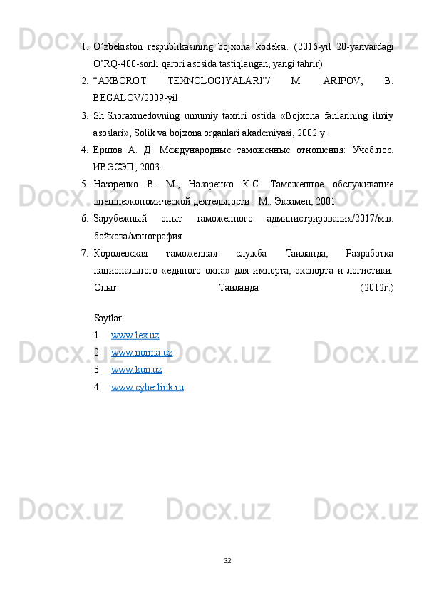 1. O’zbekiston   respublikasining   bojxona   kodeksi.   ( 2016-yil   20-yanvardagi
O’RQ-400-sonli   qarori asosida tastiqlangan, yangi tahrir )
2. “AXBOROT   TEXNOLOGIYALARI”/   M.   ARIPOV,   B.
BEGALOV/2009-yil
3. Sh.Shoraxmedovning   umumiy   taxriri   ostida   «Bojxona   fanlarining   ilmiy
asoslari», Solik va bojxona organlari akademiyasi, 2002 y.
4. Ершов   А.   Д.   Международные   таможенные   отношения:   Учеб.пос.
ИВЭСЭП, 2003.
5. Назаренко   В.   М.,   Назаренко   К.С.   Таможенное   обслуживание
внешнеэкономической деятельности - М.: Экзамен, 2001
6. Зарубежный   опыт   таможенного   администрирования/2017/м.в.
бойкова/монография
7. Королевская   таможенная   служба   Таиланда,   Разработка
национального   «единого   окна»   для   импорта,   экспорта   и   логистики:
Опыт   Таиланда   (2012г.)
Saytlar:
1. www.lex.uz    
2. www.norma.uz  
3. www.kun.uz  
4. www.cyberlink.ru      
32 