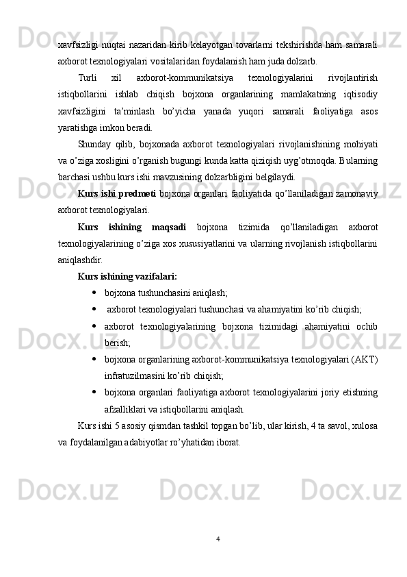 xavfsizligi nuqtai nazaridan kirib kelayotgan tovarlarni tekshirishda ham samarali
axborot texnologiyalari vositalaridan foydalanish ham juda dolzarb.
Turli   xil   axborot-kommunikatsiya   texnologiyalarini   rivojlantirish
istiqbollarini   ishlab   chiqish   bojxona   organlarining   mamlakatning   iqtisodiy
xavfsizligini   ta’minlash   bo’yicha   yanada   yuqori   samarali   faoliyatiga   asos
yaratishga imkon beradi.
Shunday   qilib,   bojxonada   axborot   texnologiyalari   rivojlanishining   mohiyati
va o’ziga xosligini o’rganish bugungi kunda katta qiziqish uyg’otmoqda. Bularning
barchasi ushbu kurs ishi mavzusining dolzarbligini belgilaydi.
Kurs ishi predmeti   bojxona organlari faoliyatida qo’llaniladigan zamonaviy
axborot texnologiyalari.
Kurs   ishining   maqsadi   bojxona   tizimida   qo’llaniladigan   axborot
texnologiyalarining o’ziga xos xususiyatlarini va ularning rivojlanish istiqbollarini
aniqlashdir.
Kurs ishining vazifalari: 
 bojxona tushunchasini aniqlash; 
  axborot texnologiyalari tushunchasi va ahamiyatini ko’rib chiqish;
 axborot   texnologiyalarining   bojxona   tizimidagi   ahamiyatini   ochib
berish;
 bojxona organlarining axborot-kommunikatsiya texnologiyalari (AKT)
infratuzilmasini ko’rib chiqish;
 bojxona organlari faoliyatiga axborot texnologiyalarini joriy etishning
afzalliklari va istiqbollarini aniqlash.
Kurs ishi 5 asosiy qismdan tashkil topgan bo’lib, ular kirish, 4 ta savol, xulosa
va foydalanilgan adabiyotlar ro’yhatidan iborat.
4 