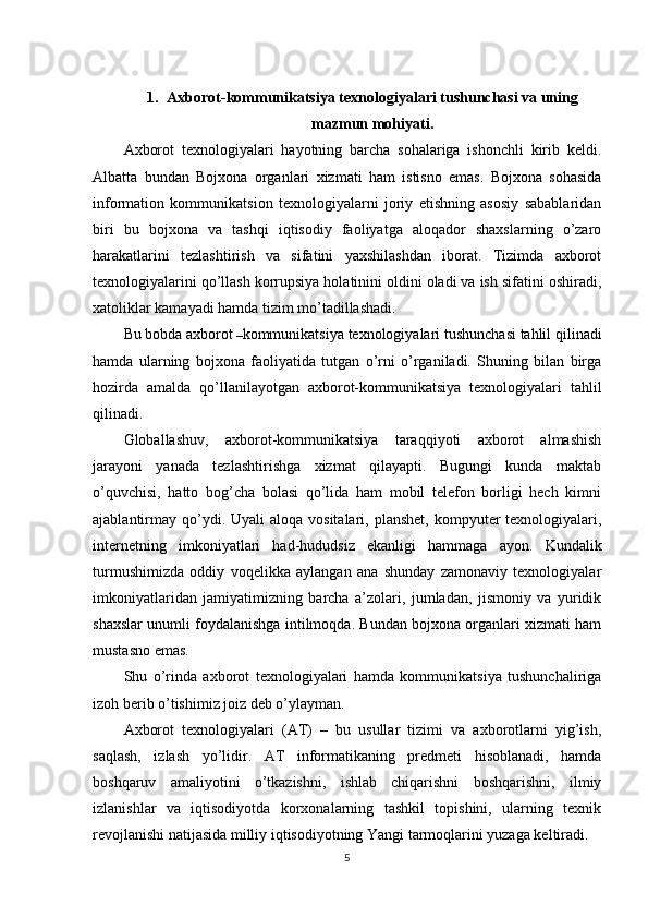 1. Axbor ot-kommunikatsiya texnologiyalari tushunchasi va uning
mazmun mohiyati.
Axborot   texnologiyalari   hayotning   barcha   sohalariga   ishonchli   kirib   keldi.
Albatta   bundan   Bojxona   organlari   xizmati   ham   istisno   emas.   Bojxona   sohasida
information   kommunikatsion   texnologiyalarni   joriy   etishning   asosiy   sabablaridan
biri   bu   bojxona   va   tashqi   iqtisodiy   faoliyatga   aloqador   shaxslarning   o’zaro
harakatlarini   tezlashtirish   va   sifatini   yaxshilashdan   iborat.   Tizimda   axborot
texnologiyalarini qo’llash korrupsiya holatinini oldini oladi va ish sifatini oshiradi,
xatoliklar kamayadi hamda tizim mo’tadillashadi.
Bu bobda axborot  – kommunikatsiya texnologiyalari tushunchasi tahlil qilinadi
hamda   ularning   bojxona   faoliyatida   tutgan   o’rni   o’rganiladi.   Shuning   bilan   birga
hozirda   amalda   qo’llanilayotgan   axborot-kommunikatsiya   texnologiyalari   tahlil
qilinadi.
Globallashuv,   axborot-kommunikatsiya   taraqqiyoti   axborot   almashish
jarayoni   yanada   tezlashtirishga   xizmat   qilayapti.   Bugungi   kunda   maktab
o’quvchisi,   hatto   bog’cha   bolasi   qo’lida   ham   mobil   telefon   borligi   hech   kimni
ajablantirmay  qo’ydi. Uyali   aloqa vositalari,  planshet,  kompyuter  texnologiyalari,
internetning   imkoniyatlari   had-hududsiz   ekanligi   hammaga   ayon.   Kundalik
turmushimizda   oddiy   voqelikka   aylangan   ana   shunday   zamonaviy   texnologiyalar
imkoniyatlaridan   jamiyatimizning   barcha   a’zolari,   jumladan,   jismoniy   va   yuridik
shaxslar unumli foydalanishga intilmoqda. Bundan bojxona organlari xizmati ham
mustasno emas.
Shu   o’rinda   axborot   texnologiyalari   hamda   kommunikatsiya   tushunchaliriga
izoh berib o’tishimiz joiz deb o’ylayman.
Axborot   texnologiyalari   (AT)   –   bu   usullar   tizimi   va   axborotlarni   yig’ish,
saqlash,   izlash   yo’lidir.   AT   informatikaning   predmeti   hisoblanadi,   hamda
boshqaruv   amaliyotini   o’tkazishni,   ishlab   chiqarishni   boshqarishni,   ilmiy
izlanishlar   va   iqtisodiyotda   korxonalarning   tashkil   topishini,   ularning   texnik
revojlanishi natijasida milliy iqtisodiyotning Yangi tarmoqlarini yuzaga keltiradi.
5