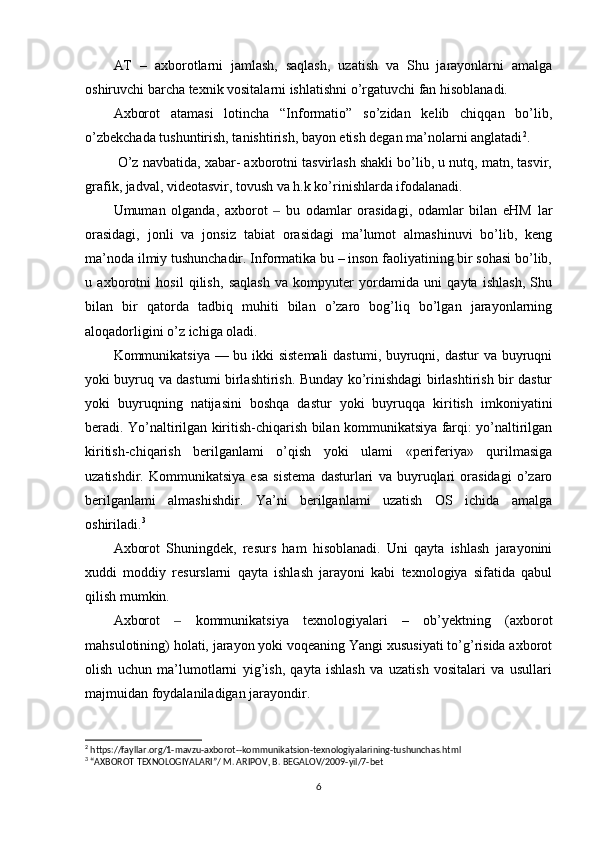 AT   –   axborotlarni   jamlash,   saqlash,   uzatish   va   Shu   jarayonlarni   amalga
oshiruvchi barcha texnik vositalarni ishlatishni o’rgatuvchi fan hisoblanadi.
Axborot   atamasi   lotincha   “Informatio”   so’zidan   kelib   chiqqan   bo’lib,
o’zbekchada tushuntirish, tanishtirish, bayon etish degan ma’nolarni anglatadi 2
.
 O’z navbatida, xabar- axborotni tasvirlash shakli bo’lib, u nutq, matn, tasvir,
grafik, jadval, videotasvir, tovush va h.k ko’rinishlarda ifodalanadi. 
Umuman   olganda,   axborot     bu   odamlar   orasidagi,   odamlar   bilan   eHM   lar‒
orasidagi,   jonli   va   jonsiz   tabiat   orasidagi   ma’lumot   almashinuvi   bo’lib,   keng
ma’noda ilmiy tushunchadir. Informatika bu – inson faoliyatining bir sohasi bo’lib,
u   axborotni   hosil   qilish,   saqlash   va   kompyuter   yordamida   uni   qayta   ishlash,   Shu
bilan   bir   qatorda   tadbiq   muhiti   bilan   o’zaro   bog’liq   bo’lgan   jarayonlarning
aloqadorligini o’z ichiga oladi.
Kommunikatsiya — bu ikki  sistemali  dastumi, buyruqni, dastur  va buyruqni
yoki buyruq va dastumi birlashtirish. Bunday ko’rinishdagi birlashtirish bir dastur
yoki   buyruqning   natijasini   boshqa   dastur   yoki   buyruqqa   kiritish   imkoniyatini
beradi. Yo’naltirilgan kiritish-chiqarish bilan kommunikatsiya farqi: yo’naltirilgan
kiritish-chiqarish   berilganlami   o’qish   yoki   ulami   «periferiya»   qurilmasiga
uzatishdir.   Kommunikatsiya   esa   sistema   dasturlari   va   buyruqlari   orasidagi   o’zaro
berilganlami   almashishdir.   Ya’ni   berilganlami   uzatish   OS   ichida   amalga
oshiriladi. 3
Axborot   Shuningdek,   resurs   ham   hisoblanadi.   Uni   qayta   ishlash   jarayonini
xuddi   moddiy   resurslarni   qayta   ishlash   jarayoni   kabi   texnologiya   sifatida   qabul
qilish mumkin.
Axborot     kommunikatsiya   texnologiyalari   –   ob’yektning   (axborot	
‒
mahsulotining) holati, jarayon yoki voqeaning Yangi xususiyati to’g’risida axborot
olish   uchun   ma’lumotlarni   yig’ish,   qayta   ishlash   va   uzatish   vositalari   va   usullari
majmuidan foydalaniladigan jarayondir.
2
 https://fayllar.org/1-mavzu-axborot--kommunikatsion-texnologiyalarining-tushunchas.html
3
 “AXBOROT TEXNOLOGIYALARI”/ M. ARIPOV, B. BEGALOV/2009-yil/7-bet
6