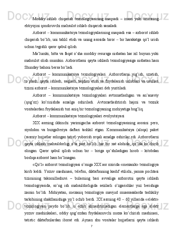 Moddiy   ishlab   chiqarish   texnologiyasining   maqsadi   –   inson   yoki   tizimning
ehtiyojini qondiruvchi mahsulot ishlab chiqarish sanaladi.
Axborot   kommunikatsiya texnologiyalarining maqsadi esa – axborot ishlab‒
chiqarish  bo’lib,  uni  tahlil  etish   va  uning  asosida  biror    bir   harakatga   qo’l  urish	
‒
uchun tegishli qaror qabul qilish.
Ma’lumki, bitta va faqat o’sha moddiy resursga nisbatan har xil buyum yoki
mahsulot olish mumkin. Axborotlarni qayta ishlash texnologiyasiga nisbatan ham
Shunday bahoni bersa bo’ladi.
Axborot     kommunikatsiya   texnologiyalari.   Axborotlarni   yig’ish,   uzatish,	
‒
to’plash,   qayta   ishlash,   saqlash,   taqdim   etish   va   foydalanish   uslublari   va   usullari
tizimi axborot   kommunikatsiya texnologiyalari deb yuritiladi.
‒
Axborot     kommunikatsiya   texnologiyalari   avtomatlashgan   va   an’anaviy
‒
(qog’oz)   ko’rinishda   amalga   oshiriladi.   Avtomatlashtirish   hajmi   va   texnik
vositalardan foydalanish turi aniq bir texnologiyaning mohiyatiga bog’liq.
Axborot   kommunikatsiya texnologiyalari evolyutsiyasi
‒
XIX   asrning   ikkinchi   yarimigacha   axborot   texnologiyasining   asosini   pero,
siyohdon   va   buxgalteriya   daftari   tashkil   etgan.   Kommunikatsiya   (aloqa)   paket
(rasmiy hujjatlar solingan tatist) yuborish orqali amalga oshirilar edi. Axborotlarni
qayta   ishlash   mahsuldorligi   o’ta   past   bo’lib,   har   bir   xat   alohida,   qo’lda   ko’chirib
olingan.   Qaror   qabul   qilish   uchun   bir     biriga   qo’shiladigan   hisob     kitobdan	
‒ ‒
boshqa axborot ham bo’lmagan.
«Qo’l» axborot texnologiyasi o’rniga XIX asr oxirida «mexanik» texnologiya
kirib   keldi.   Yozuv   mashinasi,   telefon,   diktafonning   kashf   etilishi,   jamoa   pochtasi
tizimining   takomillashuvi   –   bularning   bari   avvaliga   axborotni   qayta   ishlash
texnologiyasida,   so’ng   ish   mahsuldorligida   sezilarli   o’zgarishlar   yuz   berishiga
zamin   bo’ldi.   Mohiyatan,   mexaniq   texnologiya   mavjud   muassasalarda   tashkiliy
tarkibining shakllanishiga yo’l ochib berdi. XX asrning 40   60 yillarida «elektr»	
‒
texnologiyasi   paydo   bo’lib,   u   echib   almashtiriladigan   elementlarga   ega   elektr
yozuv   mashinkalari,   oddiy   qog’ozdan   foydalanuvchi   nusxa   ko’chirish   mashinasi,
tatistic   diktafonlardan   iborat   edi.   Aynan   shu   vositalar   hujjatlarni   qayta   ishlash
7 