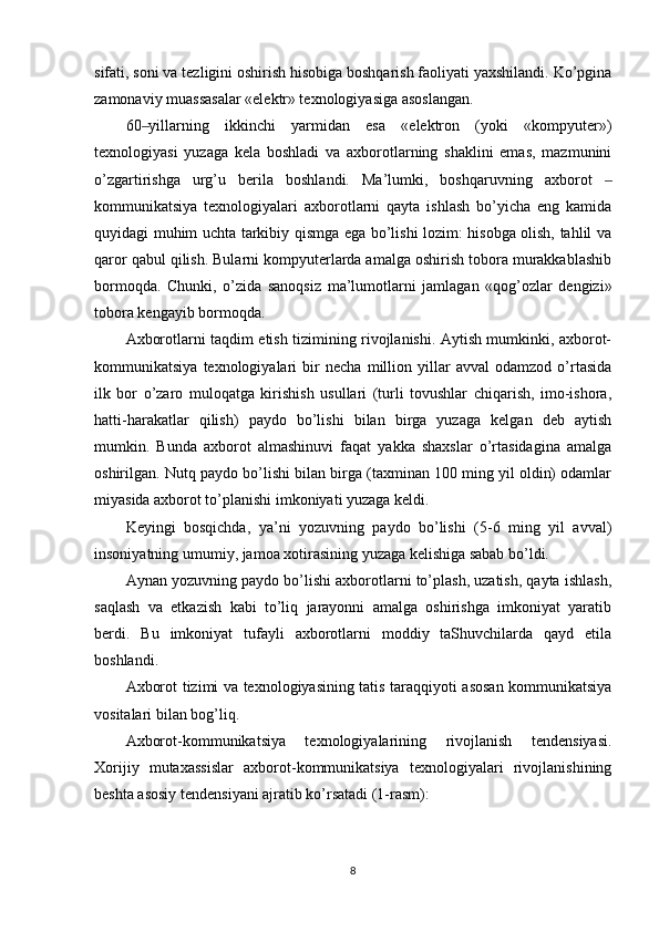 sifati, soni va tezligini oshirish hisobiga boshqarish faoliyati yaxshilandi. Ko’pgina
zamonaviy muassasalar «elektr» texnologiyasiga asoslangan.
60 yillarning   ikkinchi   yarmidan   esa   «elektron   (yoki   «kompyuter»)‒
texnologiyasi   yuzaga   kela   boshladi   va   axborotlarning   shaklini   emas,   mazmunini
o’zgartirishga   urg’u   berila   boshlandi.   Ma’lumki,   boshqaruvning   axborot  	
‒
kommunikatsiya   texnologiyalari   axborotlarni   qayta   ishlash   bo’yicha   eng   kamida
quyidagi muhim uchta tarkibiy qismga ega bo’lishi lozim: hisobga olish, tahlil va
qaror qabul qilish. Bularni kompyuterlarda amalga oshirish tobora murakkablashib
bormoqda.   Chunki,   o’zida   sanoqsiz   ma’lumotlarni   jamlagan   «qog’ozlar   dengizi»
tobora kengayib bormoqda.
Axborotlarni taqdim etish tizimining rivojlanishi. Aytish mumkinki, axborot-
kommunikatsiya   texnologiyalari   bir   necha   million   yillar   avval   odamzod   o’rtasida
ilk   bor   o’zaro   muloqatga   kirishish   usullari   (turli   tovushlar   chiqarish,   imo-ishora,
hatti-harakatlar   qilish)   paydo   bo’lishi   bilan   birga   yuzaga   kelgan   deb   aytish
mumkin.   Bunda   axborot   almashinuvi   faqat   yakka   shaxslar   o’rtasidagina   amalga
oshirilgan. Nutq paydo bo’lishi bilan birga (taxminan 100 ming yil oldin) odamlar
miyasida axborot to’planishi imkoniyati yuzaga keldi.
Keyingi   bosqichda,   ya’ni   yozuvning   paydo   bo’lishi   (5-6   ming   yil   avval)
insoniyatning umumiy, jamoa xotirasining yuzaga kelishiga sabab bo’ldi.
Aynan yozuvning paydo bo’lishi axborotlarni to’plash, uzatish, qayta ishlash,
saqlash   va   etkazish   kabi   to’liq   jarayonni   amalga   oshirishga   imkoniyat   yaratib
berdi.   Bu   imkoniyat   tufayli   axborotlarni   moddiy   taShuvchilarda   qayd   etila
boshlandi.
Axborot tizimi va texnologiyasining tatis taraqqiyoti asosan kommunikatsiya
vositalari bilan bog’liq.
Axborot-kommunikatsiya   texnologiyalarining   rivojlanish   tendensiyasi.
Xorijiy   mutaxassislar   axborot-kommunikatsiya   texnologiyalari   rivojlanishining
beshta asosiy tendensiyani ajratib ko’rsatadi (1-rasm):
8 