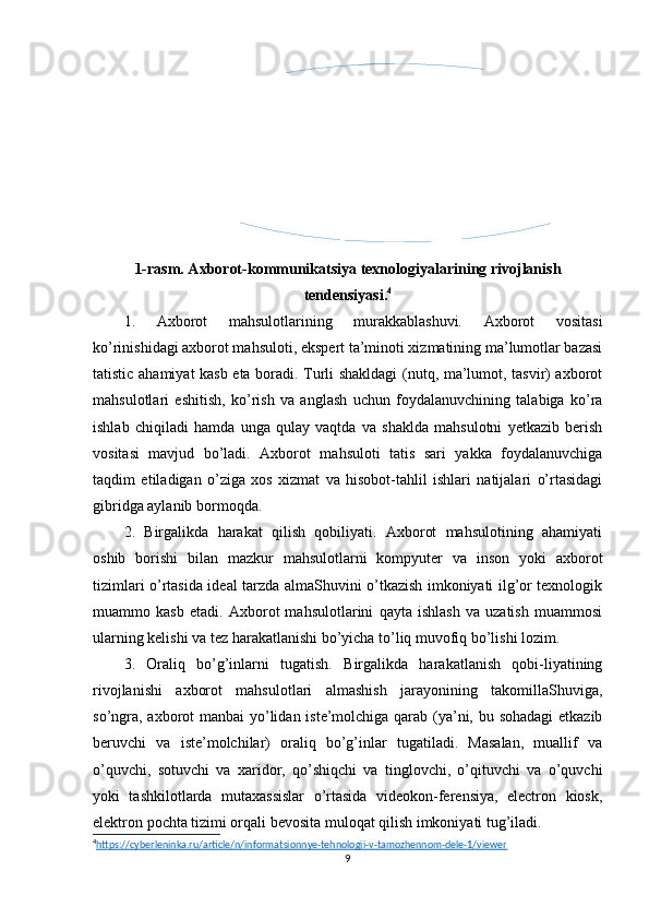 1-rasm. Axborot-kommunikatsiya texnologiyalarining rivojlanish
tendensiyasi. 4
1.   Axborot   mahsulotlarining   murakkablashuvi.   Axborot   vositasi
ko’rinishidagi axborot mahsuloti, ekspert ta’minoti xizmatining ma’lumotlar bazasi
tatistic ahamiyat kasb eta boradi. Turli shakldagi (nutq, ma’lumot, tasvir) axborot
mahsulotlari   eshitish,   ko’rish   va   anglash   uchun   foydalanuvchining   talabiga   ko’ra
ishlab   chiqiladi   hamda   unga   qulay   vaqtda   va   shaklda   mahsulotni   yetkazib   berish
vositasi   mavjud   bo’ladi.   Axborot   mahsuloti   tatis   sari   yakka   foydalanuvchiga
taqdim   etiladigan   o’ziga   xos   xizmat   va   hisobot-tahlil   ishlari   natijalari   o’rtasidagi
gibridga aylanib bormoqda.
2.   Birgalikda   harakat   qilish   qobiliyati.   Axborot   mahsulotining   ahamiyati
oshib   borishi   bilan   mazkur   mahsulotlarni   kompyuter   va   inson   yoki   axborot
tizimlari o’rtasida ideal tarzda almaShuvini o’tkazish imkoniyati ilg’or texnologik
muammo   kasb   etadi.   Axborot   mahsulotlarini   qayta   ishlash   va   uzatish   muammosi
ularning kelishi va tez harakatlanishi bo’yicha to’liq muvofiq bo’lishi lozim.
3.   Oraliq   bo’g’inlarni   tugatish.   Birgalikda   harakatlanish   qobi-liyatining
rivojlanishi   axborot   mahsulotlari   almashish   jarayonining   takomillaShuviga,
so’ngra, axborot  manbai  yo’lidan iste’molchiga qarab (ya’ni, bu sohadagi  etkazib
beruvchi   va   iste’molchilar)   oraliq   bo’g’inlar   tugatiladi.   Masalan,   muallif   va
o’quvchi,   sotuvchi   va   xaridor,   qo’shiqchi   va   tinglovchi,   o’qituvchi   va   o’quvchi
yoki   tashkilotlarda   mutaxassislar   o’rtasida   videokon-ferensiya,   electron   kiosk,
elektron pochta tizimi orqali bevosita muloqat qilish imkoniyati tug’iladi.
4
https://cyberleninka.ru/article/n/informatsionnye-tehnologii-v-tamozhennom-dele-1/viewer     
9Axborot mahsulotlarining murakkablashuvi. Birgalikda harakat qilish qobiliyati. Oraliq bo’g’inlarni tugatish. Globallashtirish. Konvergensiya.