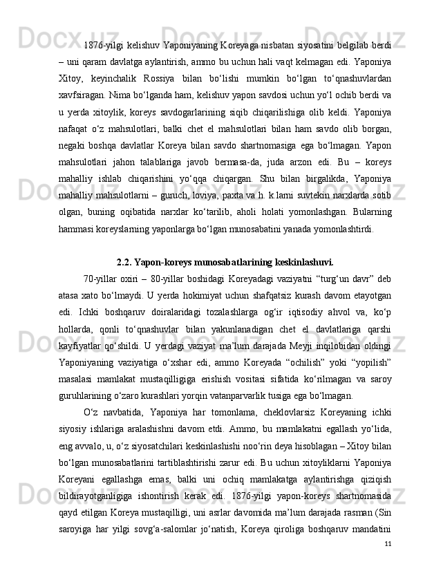 1876-yilgi kelishuv Yaponiyaning Koreyaga nisbatan siyosatini  belgilab berdi
– uni qaram davlatga aylantirish, ammo bu uchun hali vaqt kelmagan edi. Yaponiya
Xitoy,   keyinchalik   Rossiya   bilan   bo‘lishi   mumkin   bo‘lgan   to‘qnashuvlardan
xavfsiragan. Nima bo‘lganda ham, kelishuv yapon savdosi uchun yo‘l ochib berdi va
u   yerda   xitoylik,   koreys   savdogarlarining   siqib   chiqarilishiga   olib   keldi.   Yaponiya
nafaqat   o‘z   mahsulotlari,   balki   chet   el   mahsulotlari   bilan   ham   savdo   olib   borgan,
negaki   boshqa   davlatlar   Koreya   bilan   savdo   shartnomasiga   ega   bo‘lmagan.   Yapon
mahsulotlari   jahon   talablariga   javob   bermasa-da,   juda   arzon   edi.   Bu   –   koreys
mahalliy   ishlab   chiqarishini   yo‘qqa   chiqargan.   Shu   bilan   birgalikda,   Yaponiya
mahalliy mahsulotlarni – guruch, loviya, paxta va h. k.larni suvtekin narxlarda sotib
olgan,   buning   oqibatida   narxlar   ko‘tarilib,   aholi   holati   yomonlashgan.   Bularning
hammasi koreyslarning yaponlarga bo‘lgan munosabatini yanada yomonlashtirdi.
2.2. Yapon-koreys munosabatlarining keskinlashuvi.
70-yillar   oxiri   –   80-yillar   boshidagi   Koreyadagi   vaziyatni   “turg‘un   davr”   deb
atasa   xato   bo‘lmaydi.   U  yerda   hokimiyat   uchun   shafqatsiz   kurash   davom   etayotgan
edi.   Ichki   boshqaruv   doiralaridagi   tozalashlarga   og‘ir   iqtisodiy   ahvol   va,   ko‘p
hollarda,   qonli   to‘qnashuvlar   bilan   yakunlanadigan   chet   el   davlatlariga   qarshi
kayfiyatlar   qo‘shildi.   U   yerdagi   vaziyat   ma’lum   darajada   Meyji   inqilobidan   oldingi
Yaponiyaning   vaziyatiga   o‘xshar   edi,   ammo   Koreyada   “ochilish”   yoki   “yopilish”
masalasi   mamlakat   mustaqilligiga   erishish   vositasi   sifatida   ko‘rilmagan   va   saroy
guruhlarining o‘zaro kurashlari yorqin vatanparvarlik tusiga ega bo‘lmagan. 
O‘z   navbatida,   Yaponiya   har   tomonlama,   cheklovlarsiz   Koreyaning   ichki
siyosiy   ishlariga   aralashishni   davom   etdi.   Ammo,   bu   mamlakatni   egallash   yo‘lida,
eng avvalo, u, o‘z siyosatchilari keskinlashishi noo‘rin deya hisoblagan – Xitoy bilan
bo‘lgan   munosabatlarini   tartiblashtirishi   zarur   edi.   Bu  uchun   xitoyliklarni   Yaponiya
Koreyani   egallashga   emas,   balki   uni   ochiq   mamlakatga   aylantirishga   qiziqish
bildirayotganligiga   ishontirish   kerak   edi.   1876-yilgi   yapon-koreys   shartnomasida
qayd etilgan Koreya mustaqilligi, uni asrlar davomida ma’lum darajada rasman (Sin
saroyiga   har   yilgi   sovg‘a-salomlar   jo‘natish,   Koreya   qiroliga   boshqaruv   mandatini
11 