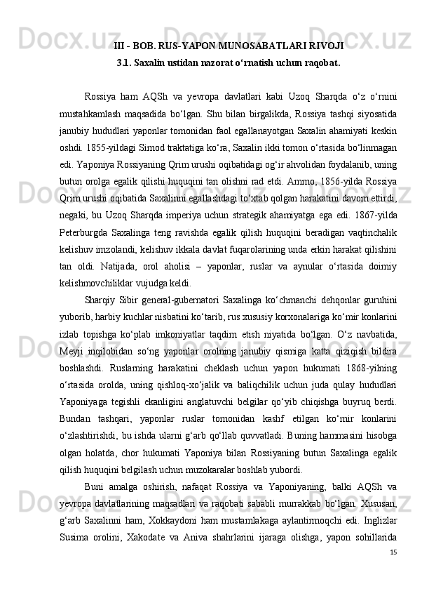 III  -  BOB. RUS-YAPON MUNOSABATLARI RIVOJI
3.1.  Saxalin ustidan nazorat o‘rnatish uchun raqobat.
Rossiya   ham   AQSh   va   yevropa   davlatlari   kabi   Uzoq   Sharqda   o‘z   o‘rnini
mustahkamlash   maqsadida   bo‘lgan.   Shu   bilan   birgalikda,   Rossiya   tashqi   siyosatida
janubiy hududlari yaponlar tomonidan faol egallanayotgan Saxalin ahamiyati keskin
oshdi.   1855-yildagi Simod traktatiga ko‘ra, Saxalin ikki tomon o‘rtasida bo‘linmagan
edi. Yaponiya Rossiyaning Qrim urushi oqibatidagi og‘ir ahvolidan foydalanib, uning
butun orolga egalik qilishi huquqini tan olishni rad etdi. Ammo, 1856-yilda Rossiya
Qrim urushi oqibatida Saxalinni egallashdagi to‘xtab qolgan harakatini davom ettirdi,
negaki,   bu   Uzoq   Sharqda   imperiya   uchun   strategik   ahamiyatga   ega   edi.   1867-yilda
Peterburgda   Saxalinga   teng   ravishda   egalik   qilish   huquqini   beradigan   vaqtinchalik
kelishuv imzolandi, kelishuv ikkala davlat fuqarolarining unda erkin harakat qilishini
tan   oldi.   Natijada,   orol   aholisi   –   yaponlar,   ruslar   va   aynular   o‘rtasida   doimiy
kelishmovchiliklar vujudga keldi.
Sharqiy   Sibir   general-gubernatori   Saxalinga   ko‘chmanchi   dehqonlar   guruhini
yuborib, harbiy kuchlar nisbatini ko‘tarib, rus xususiy korxonalariga ko‘mir konlarini
izlab   topishga   ko‘plab   imkoniyatlar   taqdim   etish   niyatida   bo‘lgan.   O‘z   navbatida,
Meyji   inqilobidan   so‘ng   yaponlar   orolning   janubiy   qismiga   katta   qiziqish   bildira
boshlashdi.   Ruslarning   harakatini   cheklash   uchun   yapon   hukumati   1868-yilning
o‘rtasida   orolda,   uning   qishloq-xo‘jalik   va   baliqchilik   uchun   juda   qulay   hududlari
Yaponiyaga   tegishli   ekanligini   anglatuvchi   belgilar   qo‘yib   chiqishga   buyruq   berdi.
Bundan   tashqari,   yaponlar   ruslar   tomonidan   kashf   etilgan   ko‘mir   konlarini
o‘zlashtirishdi, bu ishda ularni g‘arb qo‘llab quvvatladi. Buning hammasini  hisobga
olgan   holatda,   chor   hukumati   Yaponiya   bilan   Rossiyaning   butun   Saxalinga   egalik
qilish huquqini belgilash uchun muzokaralar boshlab yubordi.
Buni   amalga   oshirish,   nafaqat   Rossiya   va   Yaponiyaning,   balki   AQSh   va
yevropa  davlatlarining  maqsadlari   va  raqobati   sababli  murrakkab   bo‘lgan.  Xususan,
g‘arb   Saxalinni   ham,   Xokkaydoni   ham   mustamlakaga   aylantirmoqchi   edi.   Inglizlar
Susima   orolini,   Xakodate   va   Aniva   shahrlarini   ijaraga   olishga,   yapon   sohillarida
15 