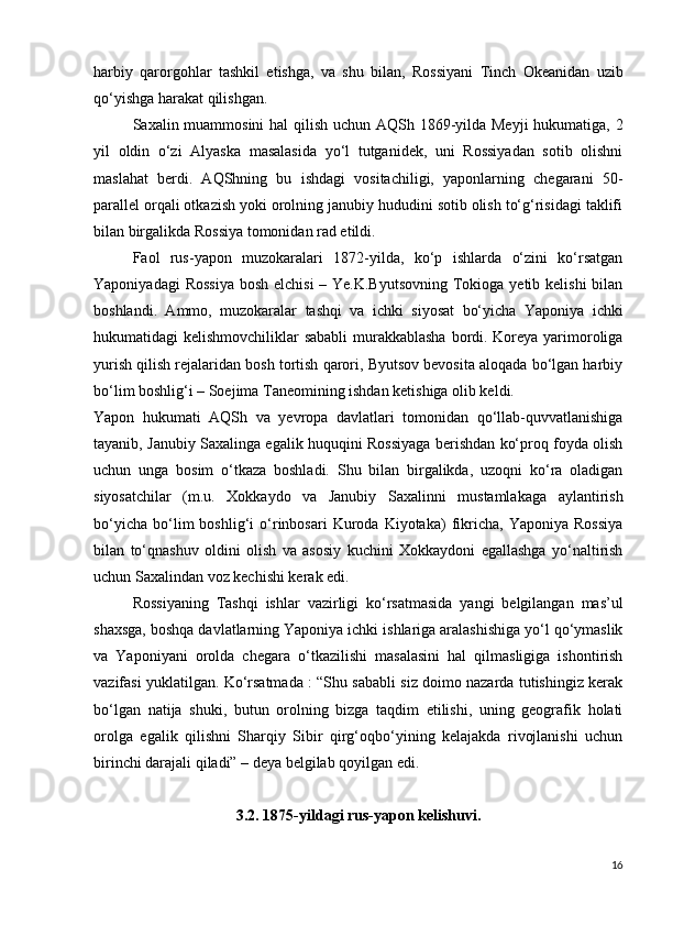 harbiy   qarorgohlar   tashkil   etishga,   va   shu   bilan,   Rossiyani   Tinch   Okeanidan   uzib
qo‘yishga harakat qilishgan.
Saxalin muammosini  hal  qilish uchun AQSh 1869-yilda Meyji  hukumatiga, 2
yil   oldin   o‘zi   Alyaska   masalasida   yo‘l   tutganidek,   uni   Rossiyadan   sotib   olishni
maslahat   berdi.   AQShning   bu   ishdagi   vositachiligi,   yaponlarning   chegarani   50-
parallel orqali otkazish yoki orolning janubiy hududini sotib olish to‘g‘risidagi taklifi
bilan birgalikda Rossiya tomonidan rad etildi.
Faol   rus-yapon   muzokaralari   1872-yilda,   ko‘p   ishlarda   o‘zini   ko‘rsatgan
Yaponiyadagi  Rossiya  bosh elchisi  – Ye.K.Byutsovning  Tokioga yetib kelishi  bilan
boshlandi.   Ammo,   muzokaralar   tashqi   va   ichki   siyosat   bo‘yicha   Yaponiya   ichki
hukumatidagi kelishmovchiliklar sababli  murakkablasha  bordi. Koreya yarimoroliga
yurish qilish rejalaridan bosh tortish qarori, Byutsov bevosita aloqada bo‘lgan harbiy
bo‘lim boshlig‘i – Soejima Taneomining ishdan ketishiga olib keldi.
Yapon   hukumati   AQSh   va   yevropa   davlatlari   tomonidan   qo‘llab-quvvatlanishiga
tayanib, Janubiy Saxalinga egalik huquqini Rossiyaga berishdan ko‘proq foyda olish
uchun   unga   bosim   o‘tkaza   boshladi.   Shu   bilan   birgalikda,   uzoqni   ko‘ra   oladigan
siyosatchilar   (m.u.   Xokkaydo   va   Janubiy   Saxalinni   mustamlakaga   aylantirish
bo‘yicha   bo‘lim   boshlig‘i   o‘rinbosari   Kuroda  Kiyotaka)   fikricha,   Yaponiya  Rossiya
bilan   to‘qnashuv   oldini   olish   va   asosiy   kuchini   Xokkaydoni   egallashga   yo‘naltirish
uchun Saxalindan voz kechishi kerak edi.
Rossiyaning   Tashqi   ishlar   vazirligi   ko‘rsatmasida   yangi   belgilangan   mas’ul
shaxsga, boshqa davlatlarning Yaponiya ichki ishlariga aralashishiga yo‘l qo‘ymaslik
va   Yaponiyani   orolda   chegara   o‘tkazilishi   masalasini   hal   qilmasligiga   ishontirish
vazifasi yuklatilgan. Ko‘rsatmada : “Shu sababli siz doimo nazarda tutishingiz kerak
bo‘lgan   natija   shuki,   butun   orolning   bizga   taqdim   etilishi,   uning   geografik   holati
orolga   egalik   qilishni   Sharqiy   Sibir   qirg‘oqbo‘yining   kelajakda   rivojlanishi   uchun
birinchi darajali qiladi” – deya belgilab qoyilgan edi.
3.2. 1875-yildagi rus-yapon kelishuvi.
16 