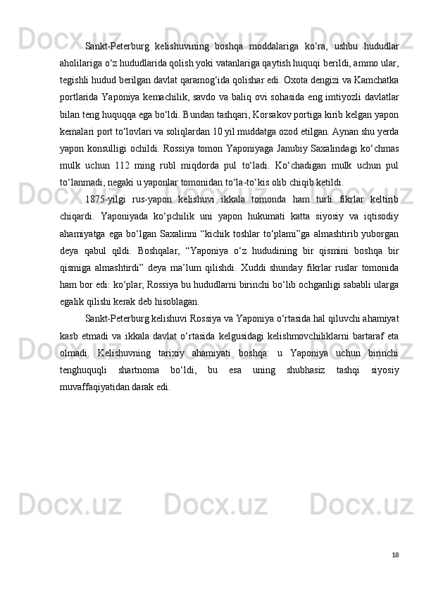 Sankt-Peterburg   kelishuvining   boshqa   moddalariga   ko‘ra,   ushbu   hududlar
aholilariga o‘z hududlarida qolish yoki vatanlariga qaytish huquqi berildi, ammo ular,
tegishli hudud berilgan davlat qaramog‘ida qolishar edi. Oxota dengizi va Kamchatka
portlarida Yaponiya kemachilik, savdo va baliq ovi sohasida eng imtiyozli davlatlar
bilan teng huquqqa ega bo‘ldi. Bundan tashqari, Korsakov portiga kirib kelgan yapon
kemalari port to‘lovlari va soliqlardan 10 yil muddatga ozod etilgan. Aynan shu yerda
yapon konsulligi ochildi. Rossiya tomon Yaponiyaga Janubiy Saxalindagi ko‘chmas
mulk   uchun   112   ming   rubl   miqdorda   pul   to‘ladi.   Ko‘chadigan   mulk   uchun   pul
to‘lanmadi, negaki u yaponlar tomonidan to‘la-to‘kis olib chiqib ketildi.
1875-yilgi   rus-yapon   kelishuvi   ikkala   tomonda   ham   turli   fikrlar   keltirib
chiqardi.   Yaponiyada   ko‘pchilik   uni   yapon   hukumati   katta   siyosiy   va   iqtisodiy
ahamiyatga  ega   bo‘lgan  Saxalinni  “kichik  toshlar  to‘plami”ga  almashtirib  yuborgan
deya   qabul   qildi.   Boshqalar,   “Yaponiya   o‘z   hududining   bir   qismini   boshqa   bir
qismiga   almashtirdi”   deya   ma’lum   qilishdi.   Xuddi   shunday   fikrlar   ruslar   tomonida
ham bor edi: ko‘plar, Rossiya bu hududlarni birinchi bo‘lib ochganligi sababli ularga
egalik qilishi kerak deb hisoblagan.
Sankt-Peterburg kelishuvi Rossiya va Yaponiya o‘rtasida hal qiluvchi ahamiyat
kasb   etmadi   va   ikkala   davlat   o‘rtasida   kelgusidagi   kelishmovchiliklarni   bartaraf   eta
olmadi.   Kelishuvning   tarixiy   ahamiyati   boshqa:   u   Yaponiya   uchun   birinchi
tenghuquqli   shartnoma   bo‘ldi,   bu   esa   uning   shubhasiz   tashqi   siyosiy
muvaffaqiyatidan darak edi.
18 