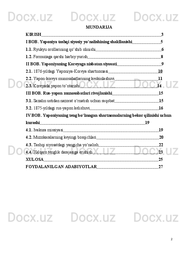 MUNDARIJA
KIRISH                                                                                                                   3
I BOB. Yaponiya tashqi siyosiy yo‘nalishining shakllanishi                             5
1.1.  Ryukyu orollarining qo‘shib olinishi                                                                6
1.2.  Formuzaga qarshi harbiy yurish                                                                       8
II BOB. Yaponiyaning Koreyaga nisbatan siyosati                                            9
2.1.  1876-yildagi Yaponiya-Koreya shartnomasi                                                10
2.2.  Yapon-koreys munosabatlarining keskinlashuvi                                           11
2.3.  Koreyada yapon to‘ntarishi                                                                           14
III BOB. Rus-yapon munosabatlari rivojlanishi                                              15
3.1.  Saxalin ustidan nazorat o‘rnatish uchun raqobat                                            15
3.2.  1875-yildagi rus-yapon kelishuvi                                                                   16
IV BOB. Yaponiyaning teng bo‘lmagan shartnomalarning bekor qilinishi uchun
kurashi                                                                                                     19
4.1.  Ivakura missiyasi                                                                                            19
4.2.  Muzokaralarning keyingi bosqichlari                                                             20
4.3.  Tashqi siyosatdagi yangicha yo‘nalish                                                           22
4.4.  Xalqaro tenglik darajasiga erishish                                                                23
XULOSA                                                                                                              25
FOYDALANILGAN ADABIYOTLAR                                                            27  
2 