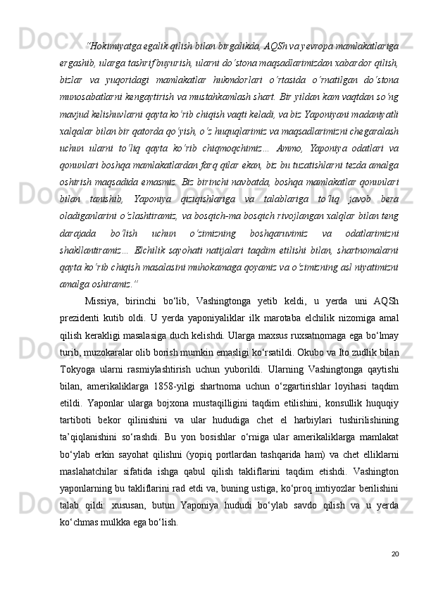 “Hokimiyatga egalik qilish bilan birgalikda, AQSh va yevropa mamlakatlariga
ergashib, ularga tashrif buyurish, ularni do‘stona maqsadlarimizdan xabardor qilish,
bizlar   va   yuqoridagi   mamlakatlar   hukmdorlari   o‘rtasida   o‘rnatilgan   do‘stona
munosabatlarni kengaytirish va mustahkamlash shart. Bir yildan kam vaqtdan so‘ng
mavjud kelishuvlarni qayta ko‘rib chiqish vaqti keladi, va biz Yaponiyani madaniyatli
xalqalar bilan bir qatorda qo‘yish, o‘z huquqlarimiz va maqsadlarimizni chegaralash
uchun   ularni   to‘liq   qayta   ko‘rib   chiqmoqchimiz…   Ammo,   Yaponiya   odatlari   va
qonunlari boshqa mamlakatlardan farq qilar ekan, biz bu tuzatishlarni tezda amalga
oshirish  maqsadida emasmiz. Biz birinchi  navbatda, boshqa mamlakatlar qonunlari
bilan   tanishib,   Yaponiya   qiziqishlariga   va   talablariga   to‘liq   javob   bera
oladiganlarini o‘zlashtiramiz, va bosqich-ma bosqich rivojlangan xalqlar bilan teng
darajada   bo‘lish   uchun   o‘zimizning   boshqaruvimiz   va   odatlarimizni
shakllantiramiz…   Elchilik   sayohati   natijalari   taqdim   etilishi   bilan,   shartnomalarni
qayta ko‘rib chiqish masalasini muhokamaga qoyamiz va o‘zimizning asl niyatimizni
amalga oshiramiz.”
Missiya,   birinchi   bo‘lib,   Vashingtonga   yetib   keldi,   u   yerda   uni   AQSh
prezidenti   kutib   oldi.   U   yerda   yaponiyaliklar   ilk   marotaba   elchilik   nizomiga   amal
qilish kerakligi masalasiga duch kelishdi. Ularga maxsus ruxsatnomaga ega bo‘lmay
turib, muzokaralar olib borish mumkin emasligi ko‘rsatildi. Okubo va Ito zudlik bilan
Tokyoga   ularni   rasmiylashtirish   uchun   yuborildi.   Ularning   Vashingtonga   qaytishi
bilan,   amerikaliklarga   1858-yilgi   shartnoma   uchun   o‘zgartirishlar   loyihasi   taqdim
etildi.   Yaponlar   ularga   bojxona   mustaqilligini   taqdim   etilishini,   konsullik   huquqiy
tartiboti   bekor   qilinishini   va   ular   hududiga   chet   el   harbiylari   tushirilishining
ta’qiqlanishini   so‘rashdi.   Bu   yon   bosishlar   o‘rniga   ular   amerikaliklarga   mamlakat
bo‘ylab   erkin   sayohat   qilishni   (yopiq   portlardan   tashqarida   ham)   va   chet   elliklarni
maslahatchilar   sifatida   ishga   qabul   qilish   takliflarini   taqdim   etishdi.   Vashington
yaponlarning bu takliflarini rad etdi va, buning ustiga, ko‘proq imtiyozlar berilishini
talab   qildi:   xususan,   butun   Yaponiya   hududi   bo‘ylab   savdo   qilish   va   u   yerda
ko‘chmas mulkka ega bo‘lish.
20 