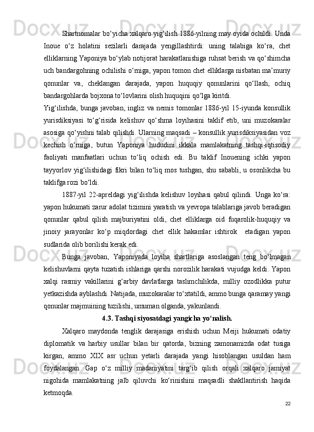 Shartnomalar bo‘yicha xalqaro yig‘ilish 1886-yilning may oyida ochildi. Unda
Inoue   o‘z   holatini   sezilarli   darajada   yengillashtirdi:   uning   talabiga   ko‘ra,   chet
elliklarning Yaponiya bo‘ylab notijorat harakatlanishiga ruhsat berish va qo‘shimcha
uch bandargohning ochilishi o‘rniga, yapon tomon chet elliklarga nisbatan ma’muriy
qonunlar   va,   cheklangan   darajada,   yapon   huquqiy   qonunlarini   qo‘llash,   ochiq
bandargohlarda bojxona to‘lovlarini olish huquqini qo‘lga kiritdi.
Yig‘ilishda,   bunga   javoban,   ingliz   va   nemis   tomonlar   1886-yil   15-iyunda   konsullik
yurisdiksiyasi   to‘g‘risida   kelishuv   qo‘shma   loyihasini   taklif   etib,   uni   muzokaralar
asosiga qo‘yishni talab qilishdi. Ularning maqsadi – konsullik yurisdiksiyasidan voz
kechish   o‘rniga,   butun   Yaponiya   hududini   ikkala   mamlakatning   tashqi-iqtisodiy
faoliyati   manfaatlari   uchun   to‘liq   ochish   edi.   Bu   taklif   Inouening   ichki   yapon
tayyorlov   yig‘ilishidagi   fikri   bilan   to‘liq   mos   tushgan,   shu   sababli,   u   osonlikcha   bu
taklifga rozi bo‘ldi.
1887-yil   22-apreldagi   yig‘ilishda   kelishuv   loyihasi   qabul   qilindi.   Unga   ko‘ra:
yapon hukumati zarur adolat tizimini yaratish va yevropa talablariga javob beradigan
qonunlar   qabul   qilish   majburiyatini   oldi,   chet   elliklarga   oid   fuqarolik-huquqiy   va
jinoiy   jarayonlar   ko‘p   miqdordagi   chet   ellik   hakamlar   ishtirok     etadigan   yapon
sudlarida olib borilishi kerak edi.
Bunga   javoban,   Yaponiyada   loyiha   shartlariga   asoslangan   teng   bo‘lmagan
kelishuvlarni qayta tuzatish ishlariga qarshi norozilik harakati vujudga keldi. Yapon
xalqi   rasmiy   vakillarini   g‘arbiy   davlatlarga   taslimchilikda,   milliy   ozodlikka   putur
yetkazishda ayblashdi. Natijada, muzokaralar to‘xtatildi, ammo bunga qaramay yangi
qonunlar majmuining tuzilishi, umuman olganda, yakunlandi.
4.3. Tashqi siyosatdagi yangicha yo‘nalish.
Xalqaro   maydonda   tenglik   darajasiga   erishish   uchun   Meiji   hukumati   odatiy
diplomatik   va   harbiy   usullar   bilan   bir   qatorda,   bizning   zamonamizda   odat   tusiga
kirgan,   ammo   XIX   asr   uchun   yetarli   darajada   yangi   hisoblangan   usuldan   ham
foydalangan.   Gap   o‘z   milliy   madaniyatini   targ‘ib   qilish   orqali   xalqaro   jamiyat
nigohida   mamlakatning   jalb   qiluvchi   ko‘rinishini   maqsadli   shakllantirish   haqida
ketmoqda.
22 