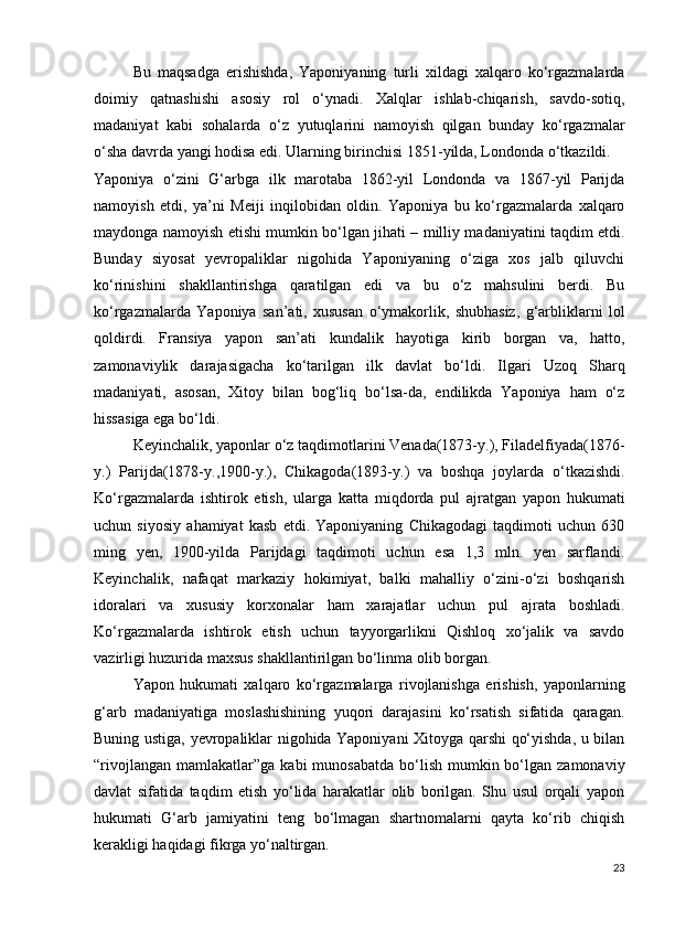 Bu   maqsadga   erishishda,   Yaponiyaning   turli   xildagi   xalqaro   ko‘rgazmalarda
doimiy   qatnashishi   asosiy   rol   o‘ynadi.   Xalqlar   ishlab-chiqarish,   savdo-sotiq,
madaniyat   kabi   sohalarda   o‘z   yutuqlarini   namoyish   qilgan   bunday   ko‘rgazmalar
o‘sha davrda yangi hodisa edi. Ularning birinchisi 1851-yilda, Londonda o‘tkazildi.
Yaponiya   o‘zini   G‘arbga   ilk   marotaba   1862-yil   Londonda   va   1867-yil   Parijda
namoyish   etdi,   ya’ni   Meiji   inqilobidan   oldin.   Yaponiya   bu   ko‘rgazmalarda   xalqaro
maydonga namoyish etishi mumkin bo‘lgan jihati – milliy madaniyatini taqdim etdi.
Bunday   siyosat   yevropaliklar   nigohida   Yaponiyaning   o‘ziga   xos   jalb   qiluvchi
ko‘rinishini   shakllantirishga   qaratilgan   edi   va   bu   o‘z   mahsulini   berdi.   Bu
ko‘rgazmalarda   Yaponiya   san’ati,   xususan   o‘ymakorlik,   shubhasiz,   g‘arbliklarni   lol
qoldirdi.   Fransiya   yapon   san’ati   kundalik   hayotiga   kirib   borgan   va,   hatto,
zamonaviylik   darajasigacha   ko‘tarilgan   ilk   davlat   bo‘ldi.   Ilgari   Uzoq   Sharq
madaniyati,   asosan,   Xitoy   bilan   bog‘liq   bo‘lsa-da,   endilikda   Yaponiya   ham   o‘z
hissasiga ega bo‘ldi.
Keyinchalik, yaponlar o‘z taqdimotlarini Venada(1873-y.), Filadelfiyada(1876-
y.)   Parijda(1878-y.,1900-y.),   Chikagoda(1893-y.)   va   boshqa   joylarda   o‘tkazishdi.
Ko‘rgazmalarda   ishtirok   etish,   ularga   katta   miqdorda   pul   ajratgan   yapon   hukumati
uchun   siyosiy   ahamiyat   kasb   etdi.   Yaponiyaning   Chikagodagi   taqdimoti   uchun   630
ming   yen,   1900-yilda   Parijdagi   taqdimoti   uchun   esa   1,3   mln.   yen   sarflandi.
Keyinchalik,   nafaqat   markaziy   hokimiyat,   balki   mahalliy   o‘zini-o‘zi   boshqarish
idoralari   va   xususiy   korxonalar   ham   xarajatlar   uchun   pul   ajrata   boshladi.
Ko‘rgazmalarda   ishtirok   etish   uchun   tayyorgarlikni   Qishloq   xo‘jalik   va   savdo
vazirligi huzurida maxsus shakllantirilgan bo‘linma olib borgan.
Yapon   hukumati   xalqaro   ko‘rgazmalarga   rivojlanishga   erishish,   yaponlarning
g‘arb   madaniyatiga   moslashishining   yuqori   darajasini   ko‘rsatish   sifatida   qaragan.
Buning ustiga, yevropaliklar nigohida Yaponiyani Xitoyga qarshi qo‘yishda, u bilan
“rivojlangan  mamlakatlar”ga  kabi  munosabatda   bo‘lish  mumkin bo‘lgan  zamonaviy
davlat   sifatida   taqdim   etish   yo‘lida   harakatlar   olib   borilgan.   Shu   usul   orqali   yapon
hukumati   G‘arb   jamiyatini   teng   bo‘lmagan   shartnomalarni   qayta   ko‘rib   chiqish
kerakligi haqidagi fikrga yo‘naltirgan.
23 