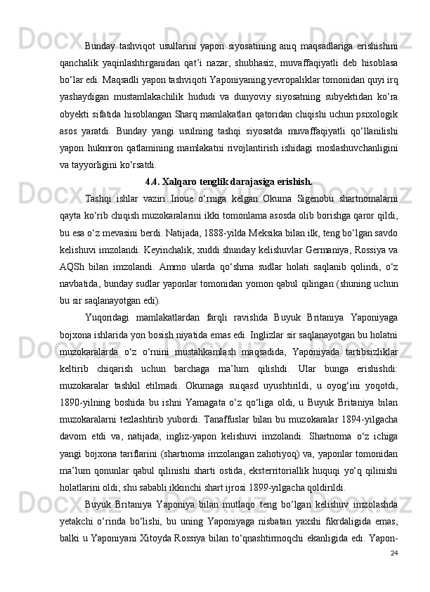 Bunday   tashviqot   usullarini   yapon   siyosatining   aniq   maqsadlariga   erishishini
qanchalik   yaqinlashtirganidan   qat’i   nazar,   shubhasiz,   muvaffaqiyatli   deb   hisoblasa
bo‘lar edi. Maqsadli yapon tashviqoti Yaponiyaning yevropaliklar tomonidan quyi irq
yashaydigan   mustamlakachilik   hududi   va   dunyoviy   siyosatning   subyektidan   ko‘ra
obyekti sifatida hisoblangan Sharq mamlakatlari qatoridan chiqishi uchun psixologik
asos   yaratdi.   Bunday   yangi   usulning   tashqi   siyosatda   muvaffaqiyatli   qo‘llanilishi
yapon   hukmron   qatlamining   mamlakatni   rivojlantirish   ishidagi   moslashuvchanligini
va tayyorligini ko‘rsatdi.
4.4. Xalqaro tenglik darajasiga erishish.
Tashqi   ishlar   vaziri   Inoue   o‘rniga   kelgan   Okuma   Sigenobu   shartnomalarni
qayta ko‘rib chiqish muzokaralarini ikki tomonlama asosda olib borishga qaror qildi,
bu esa o‘z mevasini berdi. Natijada, 1888-yilda Meksika bilan ilk, teng bo‘lgan savdo
kelishuvi imzolandi. Keyinchalik, xuddi shunday kelishuvlar Germaniya, Rossiya va
AQSh   bilan   imzolandi.   Ammo   ularda   qo‘shma   sudlar   holati   saqlanib   qolindi,   o‘z
navbatida, bunday sudlar yaponlar tomonidan yomon qabul qilingan (shuning uchun
bu sir saqlanayotgan edi).
Yuqoridagi   mamlakatlardan   farqli   ravishda   Buyuk   Britaniya   Yaponiyaga
bojxona ishlarida yon bosish niyatida emas edi. Inglizlar sir saqlanayotgan bu holatni
muzokaralarda   o‘z   o‘rnini   mustahkamlash   maqsadida,   Yaponiyada   tartibsizliklar
keltirib   chiqarish   uchun   barchaga   ma’lum   qilishdi.   Ular   bunga   erishishdi:
muzokaralar   tashkil   etilmadi.   Okumaga   suiqasd   uyushtirildi,   u   oyog‘ini   yoqotdi,
1890-yilning   boshida   bu   ishni   Yamagata   o‘z   qo‘liga   oldi,   u   Buyuk   Britaniya   bilan
muzokaralarni  tezlashtirib   yubordi.  Tanaffuslar  bilan  bu  muzokaralar   1894-yilgacha
davom   etdi   va,   natijada,   ingliz-yapon   kelishuvi   imzolandi.   Shartnoma   o‘z   ichiga
yangi bojxona tariflarini (shartnoma imzolangan zahotiyoq) va, yaponlar tomonidan
ma’lum   qonunlar   qabul   qilinishi   sharti   ostida,   eksterritoriallik   huquqi   yo‘q   qilinishi
holatlarini oldi; shu sababli ikkinchi shart ijrosi 1899-yilgacha qoldirildi.
Buyuk   Britaniya   Yaponiya   bilan   mutlaqo   teng   bo‘lgan   kelishuv   imzolashda
yetakchi   o‘rinda   bo‘lishi,   bu   uning   Yaponiyaga   nisbatan   yaxshi   fikrdaligida   emas,
balki u Yaponiyani Xitoyda Rossiya bilan to‘qnashtirmoqchi ekanligida edi. Yapon-
24 