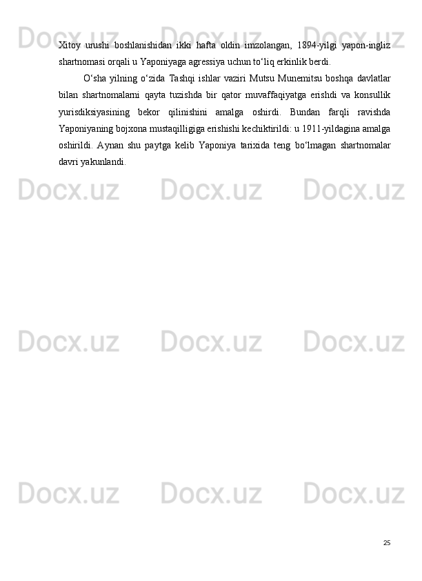 Xitoy   urushi   boshlanishidan   ikki   hafta   oldin   imzolangan,   1894-yilgi   yapon-ingliz
shartnomasi orqali u Yaponiyaga agressiya uchun to‘liq erkinlik berdi.
O‘sha   yilning   o‘zida   Tashqi   ishlar   vaziri   Mutsu   Munemitsu   boshqa   davlatlar
bilan   shartnomalarni   qayta   tuzishda   bir   qator   muvaffaqiyatga   erishdi   va   konsullik
yurisdiksiyasining   bekor   qilinishini   amalga   oshirdi.   Bundan   farqli   ravishda
Yaponiyaning bojxona mustaqilligiga erishishi kechiktirildi: u 1911-yildagina amalga
oshirildi.   Aynan   shu   paytga   kelib   Yaponiya   tarixida   teng   bo‘lmagan   shartnomalar
davri yakunlandi.
25 