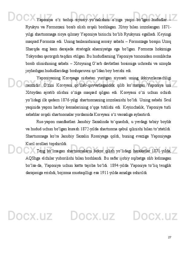 Yaponiya   o‘z   tashqi   siyosiy   yo‘nalishini   o‘ziga   yaqin   bo‘lgan   hududlar   –
Ryukyu   va   Formozani   bosib   olish   orqali   boshlagan.   Xitoy   bilan   imzolangan   1871-
yilgi shartnomaga rioya qilmay Yaponiya birinchi bo‘lib Ryukyuni egalladi. Keyingi
maqsad Formoza edi. Uning tanlanishining asosiy sababi – Formozaga bosqin Uzoq
Sharqda   eng   kam   darajada   strategik   ahamiyatga   ega   bo‘lgan.   Formoza   hokimiga
Tokyodan qarorgoh taqdim etilgan. Bu hududlarning Yaponiya tomonidan osonlikcha
bosib olinishining sababi  – Xitoyning G‘arb davlatlari bosimiga uchrashi  va uzoqda
joylashgan hududlaridagi boshqaruvni qo‘ldan boy berishi edi.
Yaponiyaning   Koreyaga   nisbatan   yuritgan   siyosati   uning   ikkiyuzlamachligi
ramzidir.   O‘zini   Koreyani   qo‘llab-quvvatlagandek   qilib   ko‘rsatgan   Yaponiya   uni
Xitoydan   ajratib   olishni   o‘ziga   maqsad   qilgan   edi.   Koreyani   o‘zi   uchun   ochish
yo‘lidagi ilk qadam 1876-yilgi shartnomaning imzolanishi bo‘ldi. Uning sababi Seul
yaqinida yapon  harbiy kemalarining  o‘qqa  tutilishi  edi.  Keyinchalik,  Yaponiya  turli
sabablar orqali shartnomalar yordamida Koreyani o‘z vassaliga aylantirdi.
Rus-yapon   manfaatlari   Janubiy   Saxalinda   to‘qnashdi,   u   yerdagi   tabiiy   boylik
va hudud uchun bo‘lgan kurash 1872-yilda shartnoma qabul qilinishi bilan to‘xtatildi.
Shartnomaga   ko‘ra   Janubiy   Saxalin   Rossiyaga   qoldi,   buning   evaziga   Yaponiyaga
Kuril orollari topshirildi.
Teng   bo‘lmagan   shartnomalarni   bekor   qilish   yo‘lidagi   harakatlar   1871-yilda,
AQShga elchilar yuborilishi bilan boshlandi. Bu safar ijobiy oqibatga olib kelmagan
bo‘lsa-da,   Yaponiya   uchun   katta   tajriba   bo‘ldi.   1894-yilda   Yaponiya   to‘liq   tenglik
darajasiga erishdi, bojxona mustaqilligi esa 1911-yilda amalga oshirildi.
27 