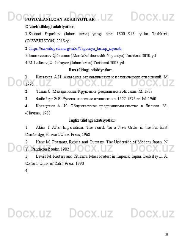 FOYDALANILGAN ADABIYOTLAR
O’zbek tilidagi adabiyotlar:
1 .Shuhrat   Ergashev   (Jahon   tarixi)   yangi   davr   1800-1918-   yillar   Toshkent.
(O’ZBEKISTON) 2015-yil
2 .  https://uz.wikipedia.org/wiki/Yaponiya_tashqi_siyosati
3.Imomnazarov Qahramon (Mamlakatshunoslik-Yaponiya) Toshkent 2020-yil
4.M. Lafasov, U. Jo’rayev (Jahon tarixi) Toshkent 2005-yil 
                                          Rus   tilidagi   adabiyotlar :
1. Кистанов  А.И. Анатомия экономических и политических  отношений. М.
1995
2. Тояма С. Мейдзи исин. Крушение феодализма в Японии.  M. 1959
3. Файнберг Э.Я. Русско-японские отношения в 1697-1875 гг. М. 1960
4. Кравцевич   А.   И.   Общественное   предпринимательство   в   Японии.   М.,
«Наука», 1988
                                           Ingliz tilidagi adabiyotlar:
1. Akira   I.   After   Imperialism.   The   search   for   a   New   Order   in   the   Far   East.
Cambridge, Harvard Univ. Press, 1968
2. Hane  M.  Peasants,  Rebels  and  Outcasts.   The  Underside  of   Modern Japan.   N.
Y., Pantheon Books, 1982
3. Lewis M. Rioters and Citizens. Mass Protest in Imperial Japan. Berkeley L. A.
Oxford, Univ. of Calif. Press. 1990
4.
28 