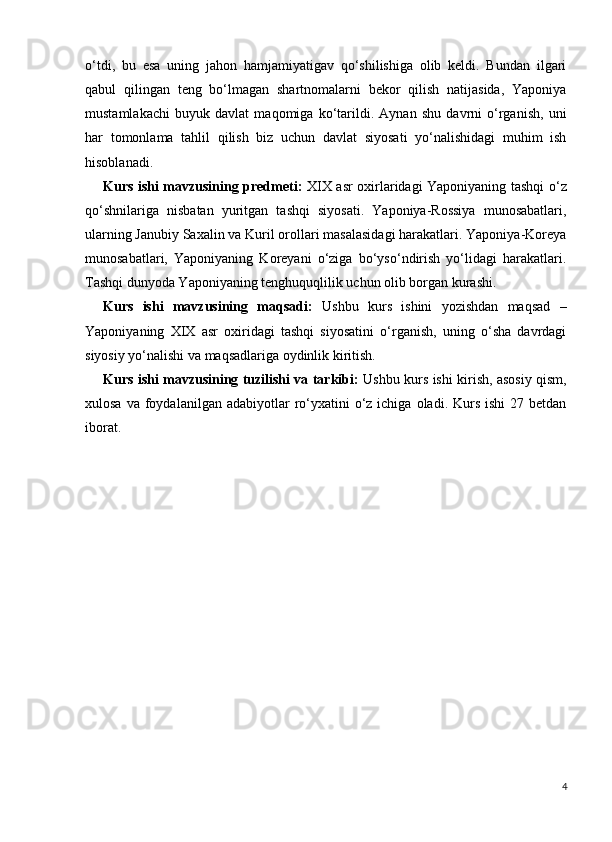 o‘tdi,   bu   esa   uning   jahon   hamjamiyatigav   qo‘shilishiga   olib   keldi.   Bundan   ilgari
qabul   qilingan   teng   bo‘lmagan   shartnomalarni   bekor   qilish   natijasida,   Yaponiya
mustamlakachi   buyuk   davlat   maqomiga   ko‘tarildi.   Aynan   shu   davrni   o‘rganish,   uni
har   tomonlama   tahlil   qilish   biz   uchun   davlat   siyosati   yo‘nalishidagi   muhim   ish
hisoblanadi.
Kurs ishi mavzusining predmeti:   XIX asr oxirlaridagi Yaponiyaning tashqi o‘z
qo‘shnilariga   nisbatan   yuritgan   tashqi   siyosati.   Yaponiya-Rossiya   munosabatlari,
ularning Janubiy Saxalin va Kuril orollari masalasidagi harakatlari. Yaponiya-Koreya
munosabatlari,   Yaponiyaning   Koreyani   o‘ziga   bo‘yso‘ndirish   yo‘lidagi   harakatlari.
Tashqi dunyoda Yaponiyaning tenghuquqlilik uchun olib borgan kurashi.
Kurs   ishi   mavzusining   maqsadi:   Ushbu   kurs   ishini   yozishdan   maqsad   –
Yaponiyaning   XIX   asr   oxiridagi   tashqi   siyosatini   o‘rganish,   uning   o‘sha   davrdagi
siyosiy yo‘nalishi va maqsadlariga oydinlik kiritish.
Kurs ishi mavzusining tuzilishi va tarkibi:   Ushbu kurs ishi kirish, asosiy qism,
xulosa  va  foydalanilgan  adabiyotlar  ro‘yxatini   o‘z  ichiga  oladi. Kurs  ishi   27 betdan
iborat.
4 