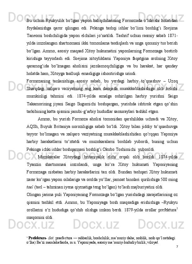 Bu  uchun  Ryukyulik   bo‘lgan  yapon  baliqchilarining  Formozada   o‘ldirishi  holatidan
foydalanishga   qaror   qilingan   edi.   Pekinga   tashqi   ishlar   bo‘limi   boshlig‘i   Soejima
Taneomi  boshchiligida  yapon elchilari  jo‘natildi. Tashrif  uchun  rasmiy  sabab  1871-
yilda imzolangan shartnomani ikki tomonlama tasdiqlash va unga qonuniy tus berish
bo‘lgan.  Ammo,  asosiy  maqsad  Xitoy  hukumatini   yaponlarning  Formozaga   bostirib
kirishiga   tayyorlash   edi.   Soejima   xitoyliklarni   Yaponiya   faqatgina   orolning   Xitoy
qaramog‘ida   bo‘lmagan   aholisini   jazolamoqchiligiga   va   bu   harakat,   har   qanday
holatda ham, Xitoyga taalluqli emasligiga ishontirishga urindi.
Formozaning   tanlanishiga   asosiy   sabab,   bu   yerdagi   harbiy   to‘qnashuv   –   Uzoq
Sharqdagi   xalqaro   vaziyatning   eng   kam   darajada   murakkablashishiga   olib   kelishi
mumkinligi   tahmini   edi.   1874-yilda   amalga   oshirilgan   harbiy   yurishni   Saigo
Takamorining   jiyani   Saigo   Sugumichi   boshqargan,   yurishda   ishtirok   etgan   qo‘shin
tarkibining katta qismini janubi-g‘arbiy hududlar samuraylari tashkil etgan.
Ammo,   bu   yurish   Formoza   aholisi   tomonidan   qarshilikka   uchradi   va   Xitoy,
AQSh,   Buyuk   Britaniya   noroziligiga   sabab   bo‘ldi.   Xitoy   bilan   jiddiy   to‘qnashuvga
tayyor   bo‘lmagan   va   xalqaro   vaziyatning   murakkablashishidan   qo‘rqqan   Yaponiya
harbiy   harakatlarni   to‘xtatdi   va   muzokaralarni   boshlab   yubordi,   buning   uchun
Pekinga ichki ishlar boshqarmasi boshlig‘i Okubo Toshimichi  yuborildi.
Muzokaralar   Xitoydagi   britaniyalik   elchi   orqali   olib   borildi.   1874-yilda
Tyanzin   shartnomasi   imzolandi,   unga   ko‘ra   Xitoy   hukumati   Yaponiyaning
Formozaga   nisbatan   harbiy   harakatlarini   tan   oldi.   Bundan   tashqari   Xitoy   hukumati
zarar ko‘rgan yapon oilalariga va orolda yo‘llar, jamoat binolari qurilishiga 500 ming
tael  (tael – tahminan iyena qiymatiga teng bo‘lgan) to‘lash majburiyatini oldi.
Olingan jarima puli Yaponiyaning Formozaga bo‘lgan yurishidagi xarajatlarining oz
qismini   tashkil   etdi.   Ammo,   bu   Yaponiyaga   bosh   maqsadiga   erishishiga   –Ryukyu
orollarini   o‘z   hududiga   qo‘shib   olishga   imkon   berdi.   1879-yilda   orollar   prefektura 5
maqomini oldi.
5
  Prefektura -  (lot.   praefectura — rahbarlik, boshchilik; ma muriy daha; noiblik, noib qo l ostidagi ʼ ʻ
o lka) Ba zi mamlakatlarda, m.u. Yaponiyada, asosiy ma muriy-hududiy birlik; viloyat.	
ʻ ʼ ʼ
7 