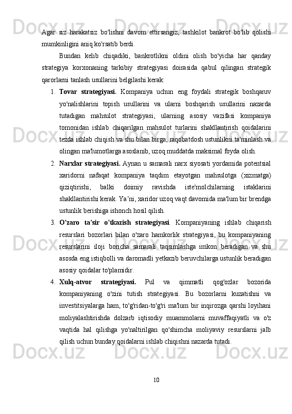 Agar   siz   harakatsiz   bo'lishni   davom   ettirsangiz,   tashkilot   bankrot   bo'lib   qolishi
mumkinligini aniq ko'rsatib berdi.
Bundan   kelib   chiqadiki,   bankrotlikni   oldini   olish   bo'yicha   har   qanday
strategiya   korxonaning   tarkibiy   strategiyasi   doirasida   qabul   qilingan   strategik
qarorlarni tanlash usullarini belgilashi kerak:
1. Tovar   strategiyasi .   Kompaniya   uchun   eng   foydali   strategik   boshqaruv
yo'nalishlarini   topish   usullarini   va   ularni   boshqarish   usullarini   nazarda
tutadigan   mahsulot   strategiyasi,   ularning   asosiy   vazifasi   kompaniya
tomonidan   ishlab   chiqarilgan   mahsulot   turlarini   shakllantirish   qoidalarini
tezda ishlab chiqish va shu bilan birga, raqobatdosh ustunlikni ta'minlash va
olingan ma'lumotlarga asoslanib, uzoq muddatda maksimal foyda olish.
2. Narxlar strategiyasi.   Aynan u samarali  narx siyosati  yordamida potentsial
xaridorni   nafaqat   kompaniya   taqdim   etayotgan   mahsulotga   (xizmatga)
qiziqtirishi,   balki   doimiy   ravishda   iste'molchilarning   istaklarini
shakllantirishi kerak. Ya’ni, xaridor uzoq vaqt davomida ma'lum bir brendga
ustunlik berishiga ishonch hosil qilish.
3. O'zaro   ta'sir   o'tkazish   strategiyasi .   Kompaniyaning   ishlab   chiqarish
resurslari   bozorlari   bilan   o'zaro   hamkorlik   strategiyasi,   bu   kompaniyaning
resurslarini   iloji   boricha   samarali   taqsimlashga   imkon   beradigan   va   shu
asosda eng istiqbolli va daromadli yetkazib beruvchilarga ustunlik beradigan
asosiy qoidalar to'plamidir. 
4. Xulq-atvor   strategiyasi.   Pul   va   qimmatli   qog'ozlar   bozorida
kompaniyaning   o'zini   tutish   strategiyasi.   Bu   bozorlarni   kuzatishni   va
investitsiyalarga  ham, to'g'ridan-to'g'ri  ma'lum  bir  inqirozga  qarshi  loyihani
moliyalashtirishda   dolzarb   iqtisodiy   muammolarni   muvaffaqiyatli   va   o'z
vaqtida   hal   qilishga   yo'naltirilgan   qo'shimcha   moliyaviy   resurslarni   jalb
qilish uchun bunday qoidalarni ishlab chiqishni nazarda tutadi.
10
