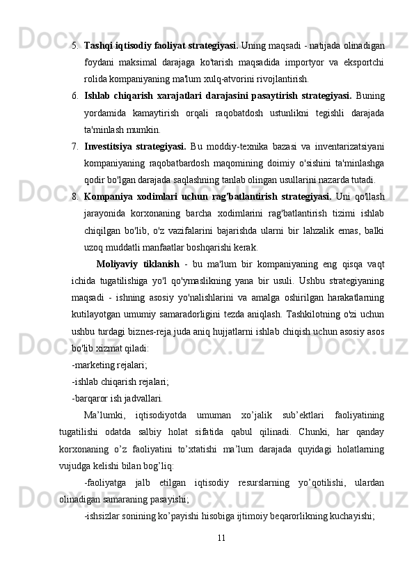 5. Tashqi iqtisodiy faoliyat strategiyasi.  Uning maqsadi - natijada olinadigan
foydani   maksimal   darajaga   ko'tarish   maqsadida   importyor   va   eksportchi
rolida kompaniyaning ma'lum xulq-atvorini rivojlantirish.
6. Ishlab   chiqarish   xarajatlari   darajasini   pasaytirish   strategiyasi.   Buning
yordamida   kamaytirish   orqali   raqobatdosh   ustunlikni   tegishli   darajada
ta'minlash mumkin.
7. Investitsiya   strategiyasi.   Bu   moddiy-texnika   bazasi   va   inventarizatsiyani
kompaniyaning   raqobatbardosh   maqomining   doimiy   o'sishini   ta'minlashga
qodir bo'lgan darajada saqlashning tanlab olingan usullarini nazarda tutadi.
8. Kompaniya   xodimlari   uchun   rag'batlantirish   strategiyasi.   Uni   qo'llash
jarayonida   korxonaning   barcha   xodimlarini   rag'batlantirish   tizimi   ishlab
chiqilgan   bo'lib,   o'z   vazifalarini   bajarishda   ularni   bir   lahzalik   emas,   balki
uzoq muddatli manfaatlar boshqarishi kerak.
Moliyaviy   tiklanish   -   bu   ma'lum   bir   kompaniyaning   eng   qisqa   vaqt
ichida   tugatilishiga   yo'l   qo'ymaslikning   yana   bir   usuli.   Ushbu   strategiyaning
maqsadi   -   ishning   asosiy   yo'nalishlarini   va   amalga   oshirilgan   harakatlarning
kutilayotgan umumiy samaradorligini  tezda aniqlash. Tashkilotning o'zi  uchun
ushbu turdagi biznes-reja juda aniq hujjatlarni ishlab chiqish uchun asosiy asos
bo'lib xizmat qiladi:
-marketing rejalari;
-ishlab chiqarish rejalari;
-barqaror ish jadvallari.
Ma’lumki,   iqtisodiyotda   umuman   xo’jalik   sub’ektlari   faoliyatining
tugatilishi   odatda   salbiy   holat   sifatida   qabul   qilinadi.   Chunki,   har   qanday
korxonaning   o’z   faoliyatini   to’xtatishi   ma’lum   darajada   quyidagi   holatlarning
vujudga kelishi bilan bog’liq:
-faoliyatga   jalb   etilgan   iqtisodiy   resurslarning   yo’qotilishi,   ulardan
olinadigan samaraning pasayishi;
-ishsizlar sonining ko’payishi hisobiga ijtimoiy beqarorlikning kuchayishi;
11