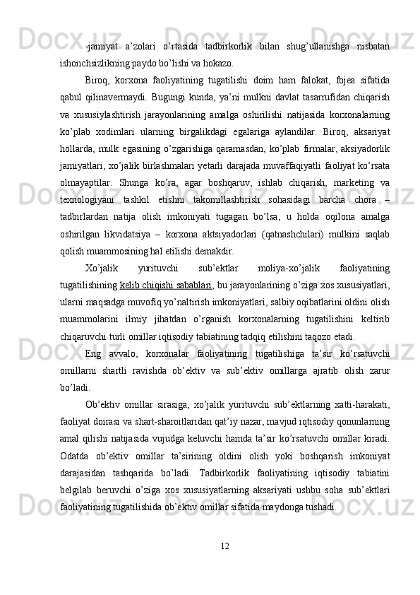 -jamiyat   a’zolari   o’rtasida   tadbirkorlik   bilan   shug’ullanishga   nisbatan
ishonchsizlikning paydo bo’lishi va hokazo.
Biroq,   korxona   faoliyatining   tugatilishi   doim   ham   falokat,   fojea   sifatida
qabul   qilinavermaydi.   Bugungi   kunda,   ya’ni   mulkni   davlat   tasarrufidan   chiqarish
va   xususiylashtirish   jarayonlarining   amalga   oshirilishi   natijasida   korxonalarning
ko’plab   xodimlari   ularning   birgalikdagi   egalariga   aylandilar.   Biroq,   aksariyat
hollarda,   mulk   egasining   o’zgarishiga   qaramasdan,   ko’plab   firmalar,   aksiyadorlik
jamiyatlari, xo’jalik birlashmalari yetarli darajada muvaffaqiyatli faoliyat ko’rsata
olmayaptilar.   Shunga   ko’ra,   agar   boshqaruv,   ishlab   chiqarish,   marketing   va
texnologiyani   tashkil   etishni   takomillashtirish   sohasidagi   barcha   chora   –
tadbirlardan   natija   olish   imkoniyati   tugagan   bo’lsa,   u   holda   oqilona   amalga
oshirilgan   likvidatsiya   –   korxona   aktsiyadorlari   (qatnashchilari)   mulkini   saqlab
qolish muammosining hal etilishi demakdir.
Xo’jalik   yurituvchi   sub’ektlar   moliya-xo’jalik   faoliyatining
tugatilishining   kelib chiqishi sabablari , bu jarayonlarining o’ziga xos xususiyatlari,
ularni maqsadga muvofiq yo’naltirish imkoniyatlari, salbiy oqibatlarini oldini olish
muammolarini   ilmiy   jihatdan   o’rganish   korxonalarning   tugatilishini   keltirib
chiqaruvchi turli omillar iqtisodiy tabiatining tadqiq etilishini taqozo etadi.
Eng   avvalo,   korxonalar   faoliyatining   tugatilishiga   ta’sir   ko’rsatuvchi
omillarni   shartli   ravishda   ob’ektiv   va   sub’ektiv   omillarga   ajratib   olish   zarur
bo’ladi.
Ob’ektiv   omillar   sirasiga,   xo’jalik   yurituvchi   sub’ektlarning   xatti-harakati,
faoliyat doirasi va shart-sharoitlaridan qat’iy nazar, mavjud iqtisodiy qonunlarning
amal   qilishi   natijasida   vujudga   keluvchi   hamda   ta’sir   ko’rsatuvchi   omillar   kiradi.
Odatda   ob’ektiv   omillar   ta’sirining   oldini   olish   yoki   boshqarish   imkoniyat
darajasidan   tashqarida   bo’ladi.   Tadbirkorlik   faoliyatining   iqtisodiy   tabiatini
belgilab   beruvchi   o’ziga   xos   xususiyatlarning   aksariyati   ushbu   soha   sub’ektlari
faoliyatining tugatilishida ob’ektiv omillar sifatida maydonga tushadi.
12
