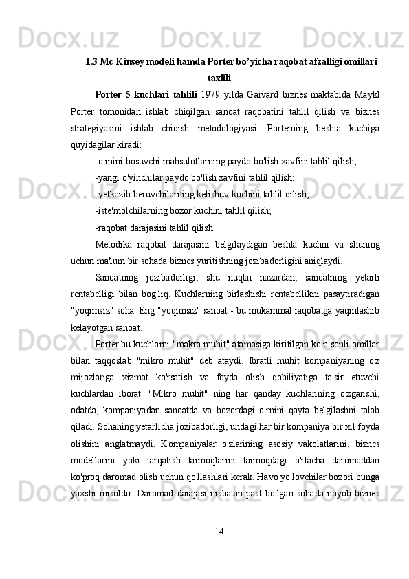 1.3  Mc Kinsey modeli hamda  Porter bo’yicha raqobat afzalligi omillari
taxlili
Porter   5   kuchlari   tahlili   1979   yilda   Garvard   biznes   maktabida   Maykl
Porter   tomonidan   ishlab   chiqilgan   sanoat   raqobatini   tahlil   qilish   va   biznes
strategiyasini   ishlab   chiqish   metodologiyasi.   Porterning   beshta   kuchiga
quyidagilar kiradi:
-o'rnini bosuvchi mahsulotlarning paydo bo'lish xavfini tahlil qilish;
-yangi o'yinchilar paydo bo'lish xavfini tahlil qilish;
-yetkazib beruvchilarning kelishuv kuchini tahlil qilish;
-iste'molchilarning bozor kuchini tahlil qilish;
-raqobat darajasini tahlil qilish.
Metodika   raqobat   darajasini   belgilaydigan   beshta   kuchni   va   shuning
uchun ma'lum bir sohada biznes yuritishning jozibadorligini aniqlaydi.
Sanoatning   jozibadorligi,   shu   nuqtai   nazardan,   sanoatning   yetarli
rentabelligi   bilan   bog'liq.   Kuchlarning   birlashishi   rentabellikni   pasaytiradigan
"yoqimsiz" soha. Eng "yoqimsiz" sanoat - bu mukammal raqobatga yaqinlashib
kelayotgan sanoat.
Porter bu kuchlarni "makro muhit" atamasiga kiritilgan ko'p sonli omillar
bilan   taqqoslab   "mikro   muhit"   deb   ataydi.   Ibratli   muhit   kompaniyaning   o'z
mijozlariga   xizmat   ko'rsatish   va   foyda   olish   qobiliyatiga   ta'sir   etuvchi
kuchlardan   iborat.   "Mikro   muhit"   ning   har   qanday   kuchlarining   o'zgarishi,
odatda,   kompaniyadan   sanoatda   va   bozordagi   o'rnini   qayta   belgilashni   talab
qiladi. Sohaning yetarlicha jozibadorligi, undagi har bir kompaniya bir xil foyda
olishini   anglatmaydi.   Kompaniyalar   o'zlarining   asosiy   vakolatlarini,   biznes
modellarini   yoki   tarqatish   tarmoqlarini   tarmoqdagi   o'rtacha   daromaddan
ko'proq daromad olish uchun qo'llashlari kerak. Havo yo'lovchilar bozori bunga
yaxshi   misoldir.   Daromad   darajasi   nisbatan   past   bo'lgan   sohada   noyob   biznes
14