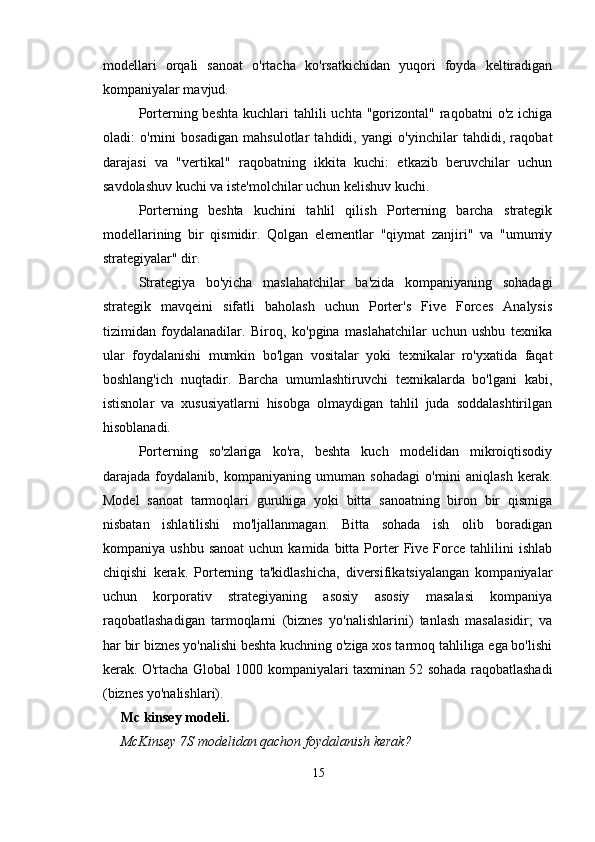 modellari   orqali   sanoat   o'rtacha   ko'rsatkichidan   yuqori   foyda   keltiradigan
kompaniyalar mavjud.
Porterning beshta   kuchlari   tahlili  uchta  "gorizontal"  raqobatni   o'z ichiga
oladi:   o'rnini   bosadigan   mahsulotlar   tahdidi,   yangi   o'yinchilar   tahdidi,   raqobat
darajasi   va   "vertikal"   raqobatning   ikkita   kuchi:   etkazib   beruvchilar   uchun
savdolashuv kuchi va iste'molchilar uchun kelishuv kuchi.
Porterning   beshta   kuchini   tahlil   qilish   Porterning   barcha   strategik
modellarining   bir   qismidir.   Qolgan   elementlar   "qiymat   zanjiri"   va   "umumiy
strategiyalar" dir.
Strategiya   bo'yicha   maslahatchilar   ba'zida   kompaniyaning   sohadagi
strategik   mavqeini   sifatli   baholash   uchun   Porter's   Five   Forces   Analysis
tizimidan   foydalanadilar.   Biroq,   ko'pgina   maslahatchilar   uchun   ushbu   texnika
ular   foydalanishi   mumkin   bo'lgan   vositalar   yoki   texnikalar   ro'yxatida   faqat
boshlang'ich   nuqtadir.   Barcha   umumlashtiruvchi   texnikalarda   bo'lgani   kabi,
istisnolar   va   xususiyatlarni   hisobga   olmaydigan   tahlil   juda   soddalashtirilgan
hisoblanadi.
Porterning   so'zlariga   ko'ra,   beshta   kuch   modelidan   mikroiqtisodiy
darajada   foydalanib,   kompaniyaning   umuman   sohadagi   o'rnini   aniqlash   kerak.
Model   sanoat   tarmoqlari   guruhiga   yoki   bitta   sanoatning   biron   bir   qismiga
nisbatan   ishlatilishi   mo'ljallanmagan.   Bitta   sohada   ish   olib   boradigan
kompaniya  ushbu  sanoat  uchun  kamida   bitta  Porter   Five  Force  tahlilini   ishlab
chiqishi   kerak.   Porterning   ta'kidlashicha,   diversifikatsiyalangan   kompaniyalar
uchun   korporativ   strategiyaning   asosiy   asosiy   masalasi   kompaniya
raqobatlashadigan   tarmoqlarni   (biznes   yo'nalishlarini)   tanlash   masalasidir;   va
har bir biznes yo'nalishi beshta kuchning o'ziga xos tarmoq tahliliga ega bo'lishi
kerak. O'rtacha Global 1000 kompaniyalari taxminan 52 sohada raqobatlashadi
(biznes yo'nalishlari).
Mc kinsey modeli. 
McKinsey 7S modelidan qachon foydalanish kerak?
15