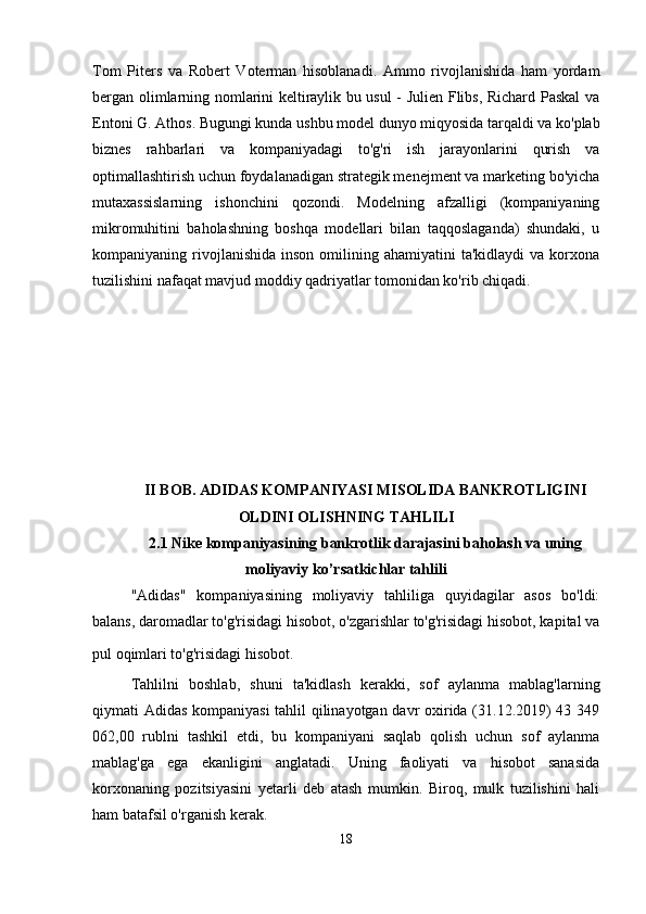 Tom   Piters   va   Robert   Voterman   hisoblanadi.   Ammo   rivojlanishida   ham   yordam
bergan olimlarning nomlarini keltiraylik bu usul - Julien Flibs, Richard Paskal va
Entoni G. Athos. Bugungi kunda ushbu model dunyo miqyosida tarqaldi va ko'plab
biznes   rahbarlari   va   kompaniyadagi   to'g'ri   ish   jarayonlarini   qurish   va
optimallashtirish uchun foydalanadigan strategik menejment va marketing bo'yicha
mutaxassislarning   ishonchini   qozondi.   Modelning   afzalligi   (kompaniyaning
mikromuhitini   baholashning   boshqa   modellari   bilan   taqqoslaganda)   shundaki,   u
kompaniyaning  rivojlanishida   inson  omilining  ahamiyatini   ta'kidlaydi  va  korxona
tuzilishini nafaqat mavjud moddiy qadriyatlar tomonidan ko'rib chiqadi.
II BOB.  ADIDAS KOMPANIYASI MISOLIDA BANKROTLIGINI
OLDINI OLISHNING TAHLILI
2.1 Nike kompaniyasining bankrotlik darajasini baholash va uning
moliyaviy ko’rsatkichlar tahlili
"Adidas"   kompaniyasining   moliyaviy   tahliliga   quyidagilar   asos   bo'ldi:
balans, daromadlar to'g'risidagi hisobot, o'zgarishlar to'g'risidagi hisobot, kapital va
pul oqimlari to'g'risidagi hisobot.  
Tahlilni   boshlab,   shuni   ta'kidlash   kerakki,   sof   aylanma   mablag'larning
qiymati Adidas kompaniyasi  tahlil qilinayotgan davr oxirida (31.12.2019) 43 349
062,00   rublni   tashkil   etdi,   bu   kompaniyani   saqlab   qolish   uchun   sof   aylanma
mablag'ga   ega   ekanligini   anglatadi.   Uning   faoliyati   va   hisobot   sanasida
korxonaning   pozitsiyasini   yetarli   deb   atash   mumkin.   Biroq,   mulk   tuzilishini   hali
ham batafsil o'rganish kerak.
18