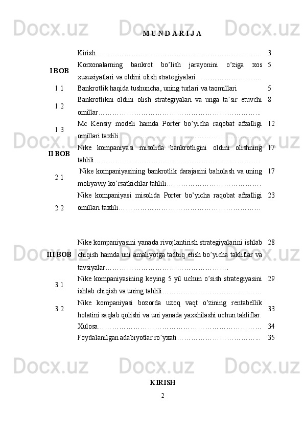 M U N D A R I J A
Kirish……………………………………………………………. 3
I BOB Korxonalarning   bankrot   bo’lish   jarayonini   o’ziga   xos
xususiyatlari va oldini olish strategiyalari………………………. 5
1.1 Bankrotlik haqida tushuncha, uning turlari va taomillari 5
1.2 Bankrotlikni   oldini   olish   strategiyalari   va   unga   ta’sir   etuvchi
omillar…………………………………………………………... 8
1.3 Mc   Kensiy   modeli   hamda   Porter   bo’yicha   raqobat   afzalligi
omillari taxlili …………………………………………………… 12
II BOB Nike   kompaniyasi   misolida   bankrotligini   oldini   olishning
tahlili……………………………………………………………. 17
2.1   Nike kompaniyasining bankrotlik darajasini baholash va uning
moliyaviy ko’rsatkichlar tahlili…………………………………. 17
2.2 Nike   kompaniyasi   misolida   Porter   bo’yicha   raqobat   afzalligi
omillari taxlili …………………………………………………… 23
III BOB Nike kompaniyasini yanada rivojlantirish strategiyalarini ishlab
chiqish hamda uni amaliyotga tadbiq etish bo’yicha takliflar va
tavsiyalar……………………………………………. 28
3.1 Nike   kompaniyasining   keying   5   yil   uchun   o’sish   strategiyasini
ishlab chiqish va uning tahlili…………………………………… 29
3.2 Nike   kompaniyasi   bozorda   uzoq   vaqt   o’zining   rentabellik
holatini saqlab qolishi va uni yanada yaxshilashi uchun takliflar. 33
Xulosa…………………………………………………………… 34
Foydalanilgan adabiyotlar ro’yxati……………………………... 35
KIRISH
2