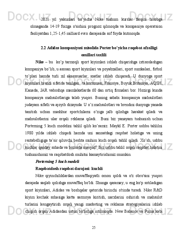 2021   yil   yakunlari   bo’yicha   Nike   tushum   kurslar   farqini   hisobga
olmaganda   14-19   foizga   o'sishini   prognoz   qilmoqda   va   kompaniya   operatsion
faoliyatdan 1,25-1,45 milliard evro darajasida sof foyda kutmoqda.
2.2 Adidas kompaniyasi misolida  Porter bo’yicha raqobat afzalligi
omillari taxlili
Nike   –   bu     ko’p   tarmoqli   sport   kiyimlari   ishlab   chiqarishga   ixtisoslashgan
kompaniya bo’lib, u asosan sport kiyimlari va poyabzallari, sport sumkalari, futbol
to’plari   hamda   turli   xil   aksessuarlar,   soatlar   ishlab   chiqaradi.   U   dunyoga   sport
kiyimlari brendi sifatida tanilgan.  ta korxonasi, Fransiya, Buyuk Britaniya, AQSH,
Kanada,   JAR   vaboshqa   mamlakatlarda   60   dan   ortiq   firmalari   bor.   Hozirgi   kunda
kompaniya   mahsulotlariga   talab   yuqori.   Buning   sababi   kompaniya   mahsulotlari
judayam sifatli va ajoyib dizaynda. U o’z mahsulotlari va brendini dunyoga yanada
tanitish   uchun   mashhur   sportchilarni   o’ziga   jalb   qilishga   harakat   qiladi   va
mahsulotlarini   ular   orqali   reklama   qiladi.     Buni   biz   yanayam   tushunish   uchun
Porterning   5   kuch   modelini   tahlil   qilib   ko’ramiz.   Maykl   E.   Porter   ushbu   tahlilni
1980   yilda   ishlab   chiqadi   hamda   uni   sanoatdagi   raqobat   holatiga   va   uning
rentabelligiga ta’sir qiluvchi beshta muhim kuch orqali tahlil qiladi. Xo’sh, ushbu
kuchlar qanday sohada va bozorda mavjud? Biz ushbu tahlil orqali raqobat holatini
tushunishimiz va raqobatdosh muhitni kamaytirishimiz mumkin.
Porterning 5 kuch modeli 
Raqobatdosh raqobat darajasi: kuchli
Nike   qiyinchiliklardan   muvaffaqiyatli   omon   qoldi   va   o'z   obro'sini   yuqori
darajada saqlab qolishga muvaffaq bo'ldi. Shunga qaramay, u eng ko'p sotiladigan
sport   kiyimlari,   Adidas   va   boshqalar   qatorida   birinchi   o'rinda   turadi.   Nike   R&D
kiyim   kechak   sohasiga   katta   sarmoya   kiritish,   narxlarini   oshirish   va   mahsulot
turlarini   kengaytirish   orqali   yangi   marketing   va   reklama   strategiyalarini   ishlab
chiqish  orqali   Adidasdan  ustun  bo'lishga  intilmoqda.  New Balance   va  Puma  kabi
25