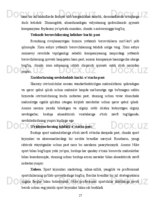 ham bir xil hududlarda faoliyat olib borganliklari sababli, daromadlarida to'siqlarga
duch   kelishdi.   Shuningdek,   almashinadigan   valyutaning   qadrsizlanish   qiymati
kompaniyani foydasini yo'qotishi mumkin, chunki u autsorsingga bog'liq.
Yetkazib beruvchilarning kelishuv kuchi: past
Brendning   rivojlanayotgan   biznesi   yetkazib   beruvchilarni   mo'l-ko'l   jalb
qilmoqda.   Xom   ashyo   yetkazib   beruvchilarning   tahdidi   nolga   teng.   Xom   ashyo
ommaviy   ravishda   topilganligi   sababli   kompaniyaning   zanjiridagi   yetkazib
beruvchilarning quvvati haqiqatan ham past, ammo kompaniya hanuzgacha ularga
bog'liq,   chunki   xom   ashyoning   ishlab   chiqarish   qiymati   sotib   olish   narxidan
yuqori.
Xaridorlarning savdolashish kuchi: o’rtacha past
Shaxsiy   iste'molchilar   asosan   standartlashtirilgan   mahsulotlarni   qidiradigan
va   qaror   qabul   qilish   uchun   mahsulot   haqida   ma'lumotga   ega   bo'lmagan   ushbu
biznesda   iste'molchining   kuchi   nisbatan   past,   shuning   uchun   tovar   shunchaki
mahsulotga   egalik   qilishni   istagan   ko'plab   xaridorlar   uchun   qaror   qabul   qiladi.
Ammo   narxini   yaxshi   biladigan   va   ulgurji   sotib   olishni   kutayotgan   ulgurji
savdogarlar,   boshqa   almashtirish   vositalariga   o'tish   xavfi   tug'ilganda,
savdolashishning yuqori kuchiga ega.
O'rinbosarlarning tahdidi: o’rtacha past
Boshqa sport mahsulotlariga o'tish xavfi o'rtacha darajada past, chunki sport
kiyimlari   va   aksessuarlaridagi   bir   nechta   brendlar   mavjud.   Binobarin,   yangi
ishtirok   etayotganlar   uchun   past   narx   bu   narxlarni   pasaytirmaydi.   Ammo   Nike
sport bilan bog'liqmi yoki yo'qmi, boshqa har qanday o'rnini bosuvchi mahsulotlar
bilan kurashmoqda, shuning uchun boshqa arzon narsalar bilan almashtirish xavfi
nisbatan yuqori.
Xulosa.   Sport   kiyimlari   marketing,   xilma-xillik,   yangilik   va   professional
sportchilarning qo'llab-quvvatlashiga bog'liq. Barcha brendlar bir xil strategiyalarni
ozgina   farqlar   bilan   birlashtiradi.   Nike   professional   sportchilar   talablariga   javob
berish uchun eng yaxshi sport kiyimlari bilan ish boshladi. 
27