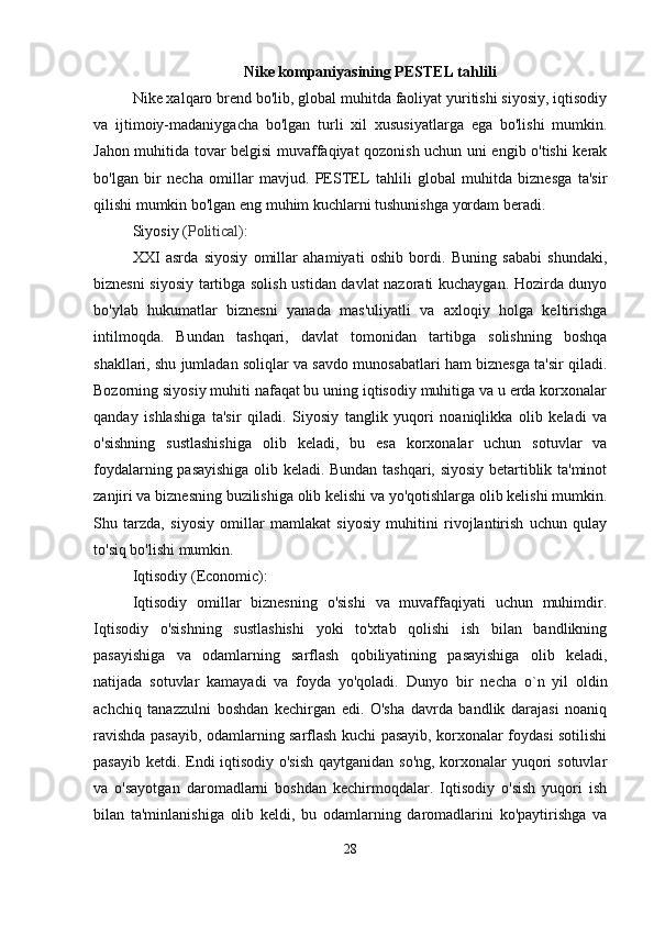 Nike  kompaniyasining PESTEL tahlili
Nike xalqaro brend bo'lib, global muhitda faoliyat yuritishi siyosiy, iqtisodiy
va   ijtimoiy-madaniygacha   bo'lgan   turli   xil   xususiyatlarga   ega   bo'lishi   mumkin.
Jahon muhitida tovar belgisi muvaffaqiyat qozonish uchun uni engib o'tishi kerak
bo'lgan   bir   necha   omillar   mavjud.   PESTEL   tahlili   global   muhitda   biznesga   ta'sir
qilishi mumkin bo'lgan eng muhim kuchlarni tushunishga yordam beradi.
Siyosiy  ( Political) :
XXI   asrda   siyosiy   omillar   ahamiyati   oshib   bordi.   Buning   sababi   shundaki,
biznesni siyosiy tartibga solish ustidan davlat nazorati kuchaygan. Hozirda dunyo
bo'ylab   hukumatlar   biznesni   yanada   mas'uliyatli   va   axloqiy   holga   keltirishga
intilmoqda.   Bundan   tashqari,   davlat   tomonidan   tartibga   solishning   boshqa
shakllari, shu jumladan soliqlar va savdo munosabatlari ham biznesga ta'sir qiladi.
Bozorning siyosiy muhiti nafaqat bu uning iqtisodiy muhitiga va u erda korxonalar
qanday   ishlashiga   ta'sir   qiladi.   Siyosiy   tanglik   yuqori   noaniqlikka   olib   keladi   va
o'sishning   sustlashishiga   olib   keladi,   bu   esa   korxonalar   uchun   sotuvlar   va
foydalarning pasayishiga olib keladi. Bundan tashqari, siyosiy betartiblik ta'minot
zanjiri va biznesning buzilishiga olib kelishi va yo'qotishlarga olib kelishi mumkin.
Shu   tarzda,   siyosiy   omillar   mamlakat   siyosiy   muhitini   rivojlantirish   uchun   qulay
to'siq bo'lishi mumkin.
Iqtisodiy  (Economic) :
Iqtisodiy   omillar   biznesning   o'sishi   va   muvaffaqiyati   uchun   muhimdir.
Iqtisodiy   o'sishning   sustlashishi   yoki   to'xtab   qolishi   ish   bilan   bandlikning
pasayishiga   va   odamlarning   sarflash   qobiliyatining   pasayishiga   olib   keladi,
natijada   sotuvlar   kamayadi   va   foyda   yo'qoladi.   D unyo   bir   necha   o`n   yil   oldin
achchiq   tanazzulni   boshdan   kechirgan   edi.   O'sha   davrda   bandlik   darajasi   noaniq
ravishda pasayib, odamlarning sarflash kuchi pasayib, korxonalar foydasi sotilishi
pasayib ketdi. Endi iqtisodiy o'sish  qaytganidan so'ng, korxonalar yuqori  sotuvlar
va   o'sayotgan   daromadlarni   boshdan   kechirmoqdalar.   Iqtisodiy   o'sish   yuqori   ish
bilan   ta'minlanishiga   olib   keldi,   bu   odamlarning   daromadlarini   ko'paytirishga   va
28