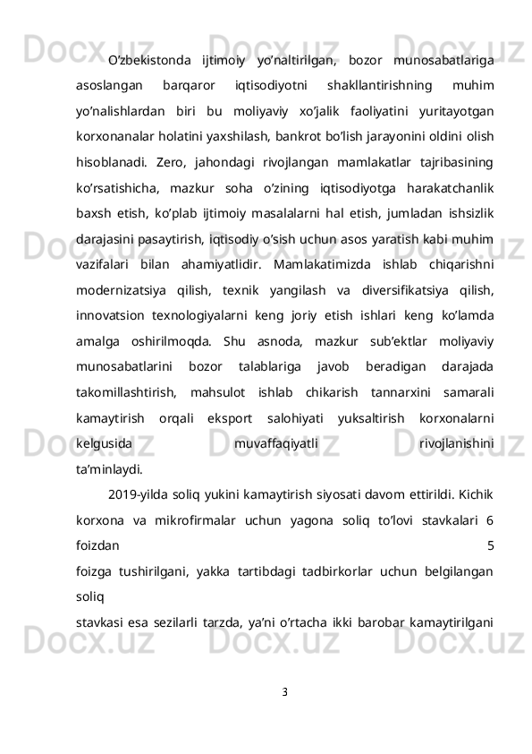 O’zbekistonda   ijtimoiy   yo’naltirilgan,   bozor   munosabatlariga
asoslangan   barqaror   iqtisodiyotni   shakllantirishning   muhim
yo’nalishlardan   biri   bu   moliyaviy   xo’jalik   faoliyatini   yuritayotgan
korxonanalar holatini yaxshilash, bankrot bo’lish jarayonini oldini   olish
hisoblanadi.   Zero,   jahondagi   rivojlangan   mamlakatlar   tajribasining
ko’rsatishicha,   mazkur   soha   o’zining   iqtisodiyotga   harakatchanlik
baxsh   etish,   ko’plab   ijtimoiy   masalalarni   hal   etish,   jumladan   ishsizlik
darajasini pasaytirish,   iqtisodiy o’sish uchun asos yaratish kabi muhim
vazifalari   bilan   ahamiyatlidir.   Mamlakatimizda   ishlab   chiqarishni
modernizatsiya   qilish,   texnik   yangilash   va   diversifikatsiya   qilish,
innovatsion   texnologiyalarni   keng   joriy   etish   ishlari   keng   ko’lamda
amalga   oshirilmoqda.   Shu   asnoda,   mazkur   sub’ektlar   moliyaviy
munosabatlarini   bozor   talablariga   javob   beradigan   darajada
takomillashtirish,   mahsulot   ishlab   chikarish   tannarxini   samarali
kamaytirish   orqali   eksport   salohiyati   yuksaltirish   korxonalarni
kelgusida   muvaffaqiyatli   rivojlanishini
ta’minlaydi.
2019-yilda soliq yukini kamaytirish siyosati davom ettirildi. Kichik
korxona   va   mikrofirmalar   uchun   yagona   soliq   to’lovi   stavkalari   6
foizdan   5
foizga   tushirilgani,   yakka   tartibdagi   tadbirkorlar   uchun   belgilangan
soliq
stavkasi   esa   sezilarli   tarzda,   ya’ni   o’rtacha   ikki   barobar   kamaytirilgani
3