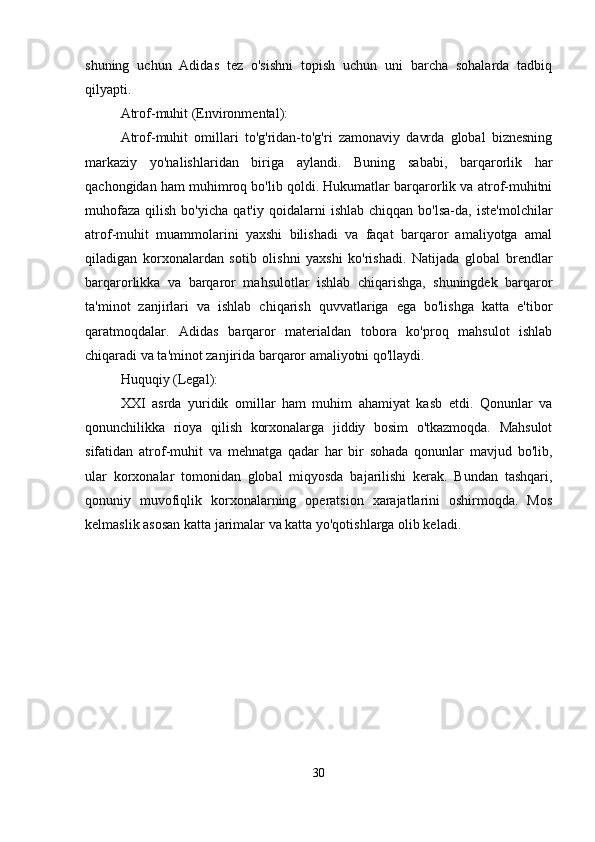 shuning   uchun   Adidas   tez   o'sishni   topish   uchun   uni   barcha   sohalarda   tadbiq
qilyapti.
Atrof-muhit  (Environmental) :
Atrof-muhit   omillari   to'g'ridan-to'g'ri   zamonaviy   davrda   global   biznesning
markaziy   yo'nalishlaridan   biriga   aylandi.   Buning   sababi,   barqarorlik   har
qachongidan ham muhimroq bo'lib qoldi. Hukumatlar barqarorlik va atrof-muhitni
muhofaza   qilish   bo'yicha   qat'iy   qoidalarni   ishlab   chiqqan   bo'lsa-da,   iste'molchilar
atrof-muhit   muammolarini   yaxshi   bilishadi   va   faqat   barqaror   amaliyotga   amal
qiladigan   korxonalardan   sotib   olishni   yaxshi   ko'rishadi.   Natijada   global   brendlar
barqarorlikka   va   barqaror   mahsulotlar   ishlab   chiqarishga,   shuningdek   barqaror
ta'minot   zanjirlari   va   ishlab   chiqarish   quvvatlariga   ega   bo'lishga   katta   e'tibor
qaratmoqdalar.   Adidas   barqaror   materialdan   tobora   ko'proq   mahsulot   ishlab
chiqaradi va ta'minot zanjirida barqaror amaliyotni qo'llaydi.
Huquqiy  (Legal) :
XXI   asrda   yuridik   omillar   ham   muhim   ahamiyat   kasb   etdi.   Qonunlar   va
qonunchilikka   rioya   qilish   korxonalarga   jiddiy   bosim   o'tkazmoqda.   Mahsulot
sifatidan   atrof-muhit   va   mehnatga   qadar   har   bir   sohada   qonunlar   mavjud   bo'lib,
ular   korxonalar   tomonidan   global   miqyosda   bajarilishi   kerak.   Bundan   tashqari,
qonuniy   muvofiqlik   korxonalarning   operatsion   xarajatlarini   oshirmoqda.   Mos
kelmaslik asosan katta jarimalar va katta yo'qotishlarga olib keladi.
30