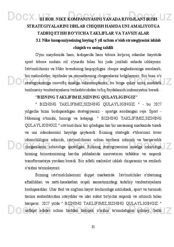 III BOB.  NIKE KOMPANIYASINI YANADA RIVOJLANTIRISH
STRATEGIYALARINI ISHLAB CHIQISH HAMDA UNI AMALIYOTGA
TADBIQ ETISH BO’YICHA TAKLIFLAR VA TAVSIYALAR
3.1 Nike kompaniyasining keying 5 yil uchun o’sish strategiyasini ishlab
chiqish va uning tahlili
O'yin   maydonida   ham,   tashqarida   ham   tobora   ko'proq   odamlar   hayotida
sport   tobora   muhim   rol   o'ynashi   bilan   biz   juda   jozibali   sohada   ishlaymiz.
Iste'molchimiz   va   Nike   brendining   haqiqiyligini   chuqur   anglashimizga   asoslanib,
biz mahsulotlar, tajribalar va xizmatlarning chegaralarini belgilaymiz. Biz buni o'z
strategiyamizga   muvofiq   amalga   oshirmoqdamiz,   bu   bizga   qulay   uzoq   muddatli
tuzilmaviy tendentsiyalarni tezlashtirishdan to'liq foydalanish imkoniyatini beradi.
"BIZNING TAKLIFIMIZ,SIZNING QULAYLIGINGIZ"
"   BIZNING   TAKLIFIMIZ,SIZNING   QULAYLIGINGIZ   "   -   bu   2027
yilgacha   bizni   boshqaradigan   strategiyamiz   -   sportga   asoslangan   reja.   Sport   -
Nikening   o'tmishi,   hozirgi   va   kelajagi.   "   BIZNING   TAKLIFIMIZ,SIZNING
QULAYLIGINGIZ  " iste'molchini biz qiladigan har bir narsaning markazida turadi
va   uni   odamlarimiz   hayotga   qaytaradi.   Bizning   strategik   e'tiborimiz   tovar
ishonchliligini   oshirish,   iste'molchimiz   uchun   tajribani   oshirish   va   barqarorlik
chegaralarini   oshirishga   qaratilgan.   Bizning   strategiyamizni   amalga   oshirishga
bizning   biznesimizning   barcha   jabhalarida   innovatsion   tafakkur   va   raqamli
transformatsiya yordam  beradi. Biz sifatli mahsulot  ishlab chiqaramiz va sezilarli
o'sishni ta'minlaymiz.
Bizning   iste'molchilarimiz   diqqat   markazida.   Iste'molchilar   o'zlarining
afzalliklari   va   xatti-harakatlari   orqali   sanoatimizdagi   tarkibiy   tendentsiyalarni
boshqaradilar. Ular faol va sog'lom hayot kechirishga intilishadi, sport va turmush
tarzini   aralashtirishni   istaydilar   va   ular   sukut   bo'yicha   raqamli   va   ishonch   bilan
barqaror.   2027   yilda   "   BIZNING   TAKLIFIMIZ,SIZNING   QULAYLIGINGIZ   "
nafaqat   adidas   uchun   haddan   tashqari   o'sishni   ta'minlabgina   qolmay,   balki
31