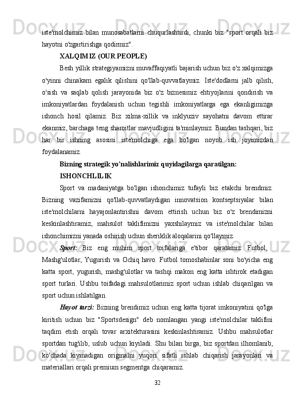 iste'molchimiz   bilan   munosabatlarni   chuqurlashtirdi,   chunki   biz   "sport   orqali   biz
hayotni o'zgartirishga qodirmiz".
XALQIMIZ (OUR PEOPLE)
Besh yillik strategiyamizni muvaffaqiyatli bajarish uchun biz o'z xalqimizga
o'yinni   chinakam   egalik   qilishini   qo'llab-quvvatlaymiz.   Iste'dodlarni   jalb   qilish,
o'sish   va   saqlab   qolish   jarayonida   biz   o'z   biznesimiz   ehtiyojlarini   qondirish   va
imkoniyatlardan   foydalanish   uchun   tegishli   imkoniyatlarga   ega   ekanligimizga
ishonch   hosil   qilamiz.   Biz   xilma-xillik   va   inklyuziv   sayohatni   davom   ettirar
ekanmiz, barchaga teng sharoitlar mavjudligini ta'minlaymiz. Bundan tashqari, biz
har   bir   ishning   asosini   iste'molchiga   ega   bo'lgan   noyob   ish   joyimizdan
foydalanamiz.
Bizning strategik yo'nalishlarimiz quyidagilarga qaratilgan:
ISHONCHLILIK
Sport   va   madaniyatga   bo'lgan   ishonchimiz   tufayli   biz   etakchi   brendmiz.
Bizning   vazifamizni   qo'llab-quvvatlaydigan   innovatsion   kontseptsiyalar   bilan
iste'molchilarni   hayajonlantirishni   davom   ettirish   uchun   biz   o'z   brendimizni
keskinlashtiramiz,   mahsulot   taklifimizni   yaxshilaymiz   va   iste'molchilar   bilan
ishonchimizni yanada oshirish uchun sheriklik aloqalarini qo'llaymiz.
Sport:   Biz   eng   muhim   sport   toifalariga   e'tibor   qaratamiz:   Futbol,  
Mashg'ulotlar,   Yugurish   va   Ochiq   havo.   Futbol   tomoshabinlar   soni   bo'yicha   eng
katta   sport,   yugurish,   mashg'ulotlar   va   tashqi   makon   eng   katta   ishtirok   etadigan
sport   turlari.   Ushbu   toifadagi   mahsulotlarimiz   sport   uchun   ishlab   chiqarilgan   va
sport uchun ishlatilgan.
Hayot   tarzi:   Bizning   brendimiz  uchun   eng   katta  tijorat   imkoniyatini   qo'lga
kiritish   uchun   biz   "Sportsdesign"   deb   nomlangan   yangi   iste'molchilar   taklifini
taqdim   etish   orqali   tovar   arxitekturasini   keskinlashtiramiz.   Ushbu   mahsulotlar
sportdan   tug'ilib,   uslub   uchun   kiyiladi.   Shu   bilan   birga,   biz   sportdan   ilhomlanib,
ko'chada   kiyinadigan   originalni   yuqori   sifatli   ishlab   chiqarish   jarayonlari   va
materiallari orqali premium segmentga chiqaramiz.
32