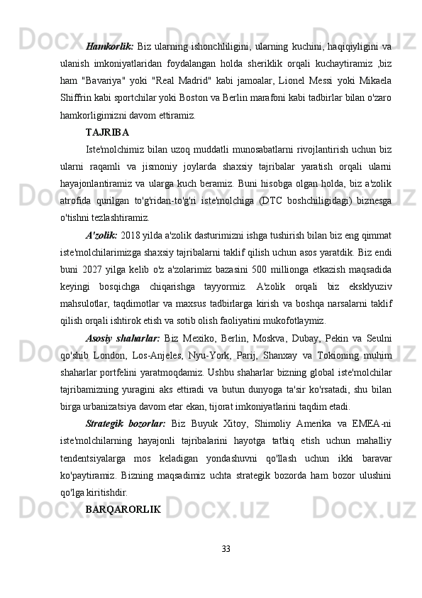 Hamkorlik:   Biz   ularning   ishonchliligini,   ularning   kuchini,   haqiqiyligini   va
ulanish   imkoniyatlaridan   foydalangan   holda   sheriklik   orqali   kuchaytiramiz   ,biz
ham   "Bavariya"   yoki   "Real   Madrid"   kabi   jamoalar,   Lionel   Messi   yoki   Mikaela
Shiffrin kabi sportchilar yoki Boston va Berlin marafoni kabi tadbirlar bilan o'zaro
hamkorligimizni davom ettiramiz.
TAJRIBA
Iste'molchimiz  bilan  uzoq  muddatli  munosabatlarni   rivojlantirish  uchun biz
ularni   raqamli   va   jismoniy   joylarda   shaxsiy   tajribalar   yaratish   orqali   ularni
hayajonlantiramiz   va   ularga   kuch   beramiz.   Buni   hisobga   olgan   holda,   biz   a'zolik
atrofida   qurilgan   to'g'ridan-to'g'ri   iste'molchiga   (DTC   boshchiligidagi)   biznesga
o'tishni tezlashtiramiz.
A'zolik:  2018 yilda a'zolik dasturimizni ishga tushirish bilan biz eng qimmat
iste'molchilarimizga shaxsiy tajribalarni taklif qilish uchun asos yaratdik. Biz endi
buni   2027   yilga   kelib   o'z   a'zolarimiz   bazasini   500   millionga   etkazish   maqsadida
keyingi   bosqichga   chiqarishga   tayyormiz.   A'zolik   orqali   biz   eksklyuziv
mahsulotlar,   taqdimotlar   va   maxsus   tadbirlarga   kirish   va   boshqa   narsalarni   taklif
qilish orqali ishtirok etish va sotib olish faoliyatini mukofotlaymiz. 
Asosiy   shaharlar:   Biz   Mexiko,   Berlin,   Moskva,   Dubay,   Pekin   va   Seulni
qo'shib   London,   Los-Anjeles,   Nyu-York,   Parij,   Shanxay   va   Tokioning   muhim
shaharlar portfelini yaratmoqdamiz. Ushbu shaharlar bizning global iste'molchilar
tajribamizning   yuragini   aks   ettiradi   va   butun   dunyoga   ta'sir   ko'rsatadi,   shu   bilan
birga urbanizatsiya davom etar ekan, tijorat imkoniyatlarini taqdim etadi.
Strategik   bozorlar:   Biz   Buyuk   Xitoy,   Shimoliy   Amerika   va   EMEA-ni
iste'molchilarning   hayajonli   tajribalarini   hayotga   tatbiq   etish   uchun   mahalliy
tendentsiyalarga   mos   keladigan   yondashuvni   qo'llash   uchun   ikki   baravar
ko'paytiramiz.   Bizning   maqsadimiz   uchta   strategik   bozorda   ham   bozor   ulushini
qo'lga kiritishdir.
BARQARORLIK
33
