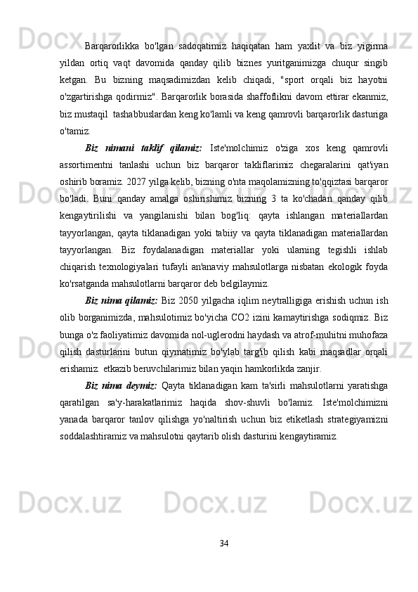 Barqarorlikka   bo'lgan   sadoqatimiz   haqiqatan   ham   yaxlit   va   biz   yigirma
yildan   ortiq   vaqt   davomida   qanday   qilib   biznes   yuritganimizga   chuqur   singib
ketgan.   Bu   bizning   maqsadimizdan   kelib   chiqadi,   "sport   orqali   biz   hayotni
o'zgartirishga qodirmiz". Barqarorlik borasida shaffoflikni davom ettirar ekanmiz,
biz mustaqil  tashabbuslardan keng ko'lamli va keng qamrovli barqarorlik dasturiga
o'tamiz.
Biz   nimani   taklif   qilamiz:   Iste'molchimiz   o'ziga   xos   keng   qamrovli
assortimentni   tanlashi   uchun   biz   barqaror   takliflarimiz   chegaralarini   qat'iyan
oshirib boramiz. 2027 yilga kelib, bizning o'nta maqolamizning to'qqiztasi barqaror
bo'ladi.   Buni   qanday   amalga   oshirishimiz   bizning   3   ta   ko'chadan   qanday   qilib
kengaytirilishi   va   yangilanishi   bilan   bog'liq:   qayta   ishlangan   materiallardan
tayyorlangan,   qayta   tiklanadigan   yoki   tabiiy   va   qayta   tiklanadigan   materiallardan
tayyorlangan.   Biz   foydalanadigan   materiallar   yoki   ularning   tegishli   ishlab
chiqarish  texnologiyalari   tufayli  an'anaviy   mahsulotlarga  nisbatan   ekologik  foyda
ko'rsatganda mahsulotlarni barqaror deb belgilaymiz.
Biz nima qilamiz:   Biz 2050 yilgacha iqlim  neytralligiga erishish uchun ish
olib borganimizda, mahsulotimiz bo'yicha CO2 izini kamaytirishga sodiqmiz. Biz
bunga o'z faoliyatimiz davomida nol-uglerodni haydash va atrof-muhitni muhofaza
qilish   dasturlarini   butun   qiymatimiz   bo'ylab   targ'ib   qilish   kabi   maqsadlar   orqali
erishamiz. etkazib beruvchilarimiz bilan yaqin hamkorlikda zanjir.
Biz   nima   deymiz:   Qayta   tiklanadigan   kam   ta'sirli   mahsulotlarni   yaratishga
qaratilgan   sa'y-harakatlarimiz   haqida   shov-shuvli   bo'lamiz.   Iste'molchimizni
yanada   barqaror   tanlov   qilishga   yo'naltirish   uchun   biz   etiketlash   strategiyamizni
soddalashtiramiz va mahsulotni qaytarib olish dasturini kengaytiramiz.
34