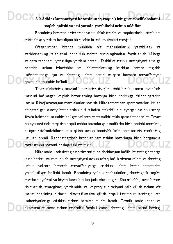 3.2 Adidas kompaniyasi bozorda uzoq vaqt o’zining rentabellik holatini
saqlab qolishi va uni yanada yaxshilashi uchun takliflar
Brendning bozorda o'zini uzoq vaqt ushlab turishi va raqobatdosh ustunlikka
erishishiga yordam beradigan bir nechta brend tavsiyalari mavjud:
O'zgaruvchan   biznes   muhitida   o'z   mahsulotlarini   yaxshilash   va
xaridorlarning   talablarini   qondirish   uchun   texnologiyadan   foydalanish   Nikega
xalqaro   raqobatni   yengishga   yordam   beradi.   Tashkilot   ushbu   strategiyani   amalga
oshirish   uchun   izlanishlar   va   ishlanmalarning   kuchiga   hamda   tegishli
infratuzilmaga   ega   va   shuning   uchun   brend   xalqaro   bozorda   muvaffaqiyat
qozonishi mumkin bo'ladi.
Tovar   o'zlarining   mavjud  bozorlarini   rivojlantirishi   kerak,  ammo   tovar   hali
mavjud   bo'lmagan   ko'plab   bozorlarning   bozorga   kirib   borishiga   e'tibor   qaratish
lozim. Rivojlanayotgan mamlakatlar hozirda Nike tomonidan sport tovarlari ishlab
chiqaradigan   asosiy   brendlardan   biri   sifatida   etakchilik   qilayotgan   va   shu   tariqa
foyda keltirishi mumkin bo'lgan xalqaro sport tadbirlarida qatnashmoqdalar. Tovar
onlayn ravishda tarqatish orqali ushbu bozorlarga osonlikcha kirib borishi mumkin,
so'ngra   iste'molchilarni   jalb   qilish   uchun   homiylik   kabi   noan'anaviy   marketing
usullari   orqali.   Raqobatbardosh   brendlar   ham   ushbu   bozorlarga   kirib   borguncha
tovar ushbu bozorni boshqarishi mumkin.
Nike mahsulotlarining assortimenti juda cheklangan bo'lib, bu uning bozorga
kirib borishi va rivojlanish strategiyasi uchun to'siq bo'lib xizmat qiladi va shuning
uchun   xalqaro   bozorda   muvaffaqiyatga   erishish   uchun   brend   tomonidan
yo'naltirilgan   bo'lishi   kerak.   Brendning   yulduz   mahsulotlari,   shuningdek   sog’in
sigirlar poyabzal va kiyim-kechak bilan juda cheklangan. Shu sababli, tovar bozori
rivojlanish   strategiyasi   yordamida   va   ko'proq   auditoriyani   jalb   qilish   uchun   o'z
mahsulotlarining   turlarini   diversifikatsiya   qilish   orqali   iste'molchilarning   ulkan
imkoniyatlariga   erishish   uchun   harakat   qilishi   kerak.   Texnik   mahsulotlar   va
aksessuarlar   tovar   uchun   unchalik   foydali   emas,   shuning   uchun   brend   hozirgi
35