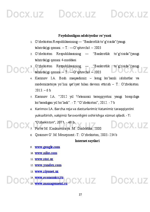 Foydalanilgan adabiyotlar ro’yxati
1. O‘zbekiston Respublikasining ― “Bankrotlik to‘g‘risida”(yangi 
tahrirda)gi qonuni. – T.: ―O‘qituvchi . – 2003‖
2. O‘zbekiston   Respublikasining   ―   “Bankrotlik   to‘g‘risida”(yangi
tahrirda)gi qonuni 4-moddasi
3. O‘zbekiston   Respublikasining   ―   “Bankrotlik   to‘g‘risida”(yangi
tahrirda)gi qonuni. – T.: ―O‘qituvchi . – 2003
‖
4. Karimov   I.A.   Bosh   maqsadimiz   –   keng   ko’lamli   islohotlar   va
modernizatsiya   yo’lini   qat’iyat   bilan   davom   ettirish   –   T.:   O’zbekiston.
2013. – 6 b
5. Karimov   I.A.   “2012   yil   Vatanimiz   taraqqiyotini   yangi   bosqichga
ko’taradigan yil bo’ladi”. - T: “O’zbekiston”, 2012. - 7 b
6. Karimov I.A. Barcha reja va dasturlarimiz Vatanimiz taraqqiyotini 
yuksaltirish, xalqimiz farovonligini oshirishga xizmat qiladi. - T: 
“O’zbekiston”, 2011. - 48 b.
7. Porter M. Konkurentsiya. M.: Dialektika, 2000
8. Qоsimоv G‘.M. Mеnеjmеnt.-T.: O‘zbеkistоn, 2003.-234 b
Internet saytlari
9. www.geogle.com   
10. www.nike.com   
11. www.stat.uz   
12. www.yandex.com   
13. www.ziyonet.uz   
14. www.economics.ru   
15. www.management.ru   
37