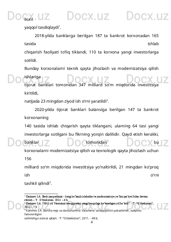 buni
yaqqol tasdiqlaydi 1
.
2018-yilda   banklarga   berilgan   187   ta   bankrot   korxonadan   165
tasida   ishlab
chiqarish   faoliyati   to’liq   tiklandi,   110   ta   korxona   yangi   investorlarga
sotildi.
Bunday   korxonalarni   texnik   qayta   jihozlash   va   modernizatsiya   qilish
ishlariga
tijorat   banklari   tomonidan   347   milliard   so’m   miqdorida   investitsiya
kiritildi,
natijada 23 mingdan ziyod ish o’rni yaratildi 2
.
2020-yilda   tijorat   banklari   balansiga   berilgan   147   ta   bankrot
korxonaning
140   tasida   ishlab   chiqarish   qayta   tiklangani,   ularning   64   tasi   yangi
investorlarga   sotilgani   bu   fikrning   yorqin   dalilidir.   Qayd   etish   kerakki,
banklar   tomonidan   bu
korxonalarni modernizatsiya qilish va texnologik qayta jihozlash uchun
156
milliard   so’m   miqdorida   investitsiya   yo’naltirildi,   21   mingdan   ko’proq
ish   o’rni
tashkil qilindi 3
.
1
  Karimov I.A. Bosh maqsadimiz – keng ko’lamli islohotlar va modernizatsiya yo’lini qat’iyat bilan davom
ettirish – T.: O’zbekiston. 2013. – 6  b
2
  Karimov   I . A . “2012  yil   Vatanimiz   taraqqiyotini   yangi   bosqichga   ko ’ taradigan   yil   bo ’ ladi ”. -  T : “ O ’ zbekiston ”,
2012. - 7  b
3
  Karimov   I . A .  Barcha   reja   va   dasturlarimiz   Vatanimiz   taraqqiyotini   yuksaltirish ,  xalqimiz  
farovonligini
oshirishga   xizmat   qiladi . -  T : “ O ’ zbekiston ”, 2011. - 48  b .
4