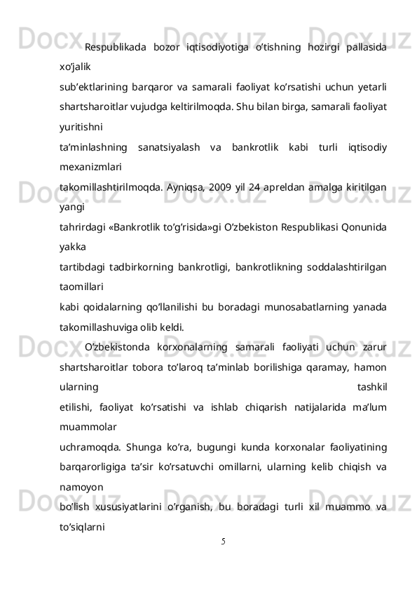 Respublikada   bozor   iqtisodiyotiga   o’tishning   hozirgi   pallasida
xo’jalik
sub’ektlarining   barqaror   va   samarali   faoliyat   ko’rsatishi   uchun   yetarli
shartsharoitlar vujudga keltirilmoqda. Shu bilan birga, samarali faoliyat
yuritishni
ta’minlashning   sanatsiyalash   va   bankrotlik   kabi   turli   iqtisodiy
mexanizmlari
takomillashtirilmoqda.   Ayniqsa,   2009   yil   24   apreldan   amalga   kiritilgan
yangi
tahrirdagi «Bankrotlik to’g’risida»gi O’zbekiston Respublikasi Qonunida
yakka
tartibdagi   tadbirkorning   bankrotligi,   bankrotlikning   soddalashtirilgan
taomillari
kabi   qoidalarning   qo’llanilishi   bu   boradagi   munosabatlarning   yanada
takomillashuviga olib keldi.
O’zbekistonda   korxonalarning   samarali   faoliyati   uchun   zarur
shartsharoitlar   tobora   to’laroq   ta’minlab   borilishiga   qaramay,   hamon
ularning   tashkil
etilishi,   faoliyat   ko’rsatishi   va   ishlab   chiqarish   natijalarida   ma’lum
muammolar
uchramoqda.   Shunga   ko’ra,   bugungi   kunda   korxonalar   faoliyatining
barqarorligiga   ta’sir   ko’rsatuvchi   omillarni,   ularning   kelib   chiqish   va
namoyon
bo’lish   xususiyatlarini   o’rganish,   bu   boradagi   turli   xil   muammo   va
to’siqlarni
5