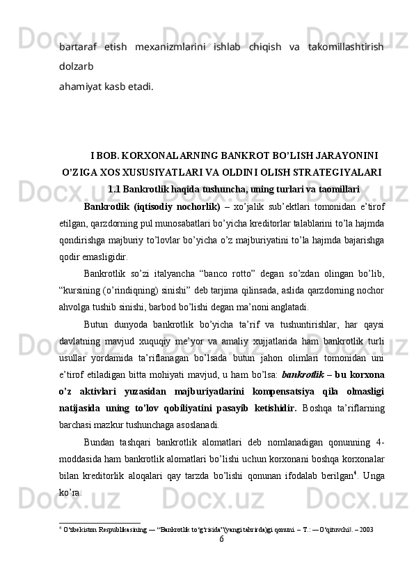 bartaraf   etish   mexanizmlarini   ishlab   chiqish   va   takomillashtirish
dolzarb
ahamiyat kasb etadi.
I BOB. KORXONALARNING BANKROT BO’LISH JARAYONINI
O’ZIGA XOS XUSUSIYATLARI VA OLDINI OLISH STRATEGIYALARI
1.1 Bankrotlik haqida tushuncha, uning turlari va taomillari
Bankrotlik   (iqtisodiy   nochorlik)   –   xo’jalik   sub’ektlari   tomonidan   e’tirof
etilgan, qarzdorning pul munosabatlari bo’yicha kreditorlar talablarini to’la hajmda
qondirishga majburiy to’lovlar bo’yicha o’z majburiyatini to’la hajmda bajarishga
qodir emasligidir.
Bankrotlik   so’zi   italyancha   “banco   rotto”   degan   so’zdan   olingan   bo’lib,
“kursining (o’rindiqning) sinishi” deb tarjima qilinsada, aslida qarzdorning nochor
ahvolga tushib sinishi, barbod bo’lishi degan ma’noni anglatadi.
Butun   dunyoda   bankrotlik   bo’yicha   ta’rif   va   tushuntirishlar,   har   qaysi
davlatning   mavjud   xuquqiy   me’yor   va   amaliy   xujjatlarida   ham   bankrotlik   turli
usullar   yordamida   ta’riflanagan   bo’lsada   butun   jahon   olimlari   tomonidan   uni
e’tirof   etiladigan   bitta   mohiyati   mavjud,   u  ham   bo’lsa:   bankrotlik   –   bu   korxona
o’z   aktivlari   yuzasidan   majburiyatlarini   kompensatsiya   qila   olmasligi
natijasida   uning   to’lov   qobiliyatini   pasayib   ketishidir.   Boshqa   ta’riflarning
barchasi mazkur tushunchaga asoslanadi.
Bundan   tashqari   bankrotlik   alomatlari   deb   nomlanadigan   qonunning   4-
moddasida ham bankrotlik alomatlari bo’lishi uchun korxonani boshqa korxonalar
bilan   kreditorlik   aloqalari   qay   tarzda   bo’lishi   qonunan   ifodalab   berilgan 4
.   Unga
ko’ra:
4
 O‘zbekiston Respublikasining ― “Bankrotlik to‘g‘risida”(yangi tahrirda)gi qonuni. – T.: ―O‘qituvchi . – 2003‖
6