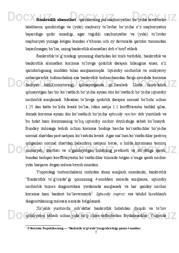 Bankrotlik alomatlari  - qarzdorning pul majburiyatlari bo’yicha kreditorlar
talablarini   qondirishga   va   (yoki)   majburiy   to’lovlar   bo’yicha   o’z   majburiyatini
bajarishga   qodir   emasligi,   agar   tegishli   majburiyatlar   va   (yoki)   to’lovlar
majburiyati yuzaga kelgan kundan e’tiboran uch oy davomida qarzdor tomonidan
bajarilmagan bo’lsa, uning bankrotlik alomatlari deb e’tirof etiladi.
Bankrotlik to’g’risidagi qonuning sharhidan ko’rinib turibdiki, bankrotlik va
bankrotlik   alomatlari   korxona   to’lovga   qodirlik   darajasi   bilangina   emas,   o’z
qarzdorligining   muddati   bilan   aniqlanmoqda.   Iqtisodiy   nochorlik   va   moliyaviy
nobarqarorlik tushunchalari esa bankrotlik tushunchasidan farqli ravishda korxona
faoliyati   tahlil(monitoring)   qilinayotganda   qo’llaniladi.   Unda   hisob-kitob
qilinayotgan har bir ko’rsatkich bo’yicha aynan shu ko’rsatkich bo’yicha iqtisodiy
nochorlik   aniqlanadi.   Masalan   to’lovga   qodirlik   darajasi   normal   bo’lishi   uchun
1.25   dan   katta   bo’lishi   kerak   bo’lsa,   lekin   natija   1.1   koeffitsientni   tashkil   qilsa,
demak korxona aynan shu ko’rsatkich bo’yicha   iqtisodiy nochor   deb yuritiladi va
bu   holat   ham   korxonaning   to’liq   iqtisodiy   nochor   deyilishiga   sabab   bo’lmaydi.
Bunday   xulosaga   kelish   uchun   korxona   boshqa   barcha   ko’rsatkichlar   bo’yicha
normal shartdan past natijani ko’rsatishi kerak. Agar ma’lum ko’rsatkichlar pastroq
qolganlari   normal   shartdan   balandroq   natijani   bersa,   u   holda   korxonani   tarmoq
xususiyati,   shartlari   va   o’ganilayotgan   holatning   predmeti   va   ob’ektiga   qarab,
bundan tashqari koeffitsiyentni ko’rsatkichlar tizimida tutgan o’rniga qarab nochor
yoki barqaror degan xulosa berish mumkin.
Yuqoridagi   tushunchalarni   izohidan   shuni   aniqlash   mumkinki,   bankrotlik
“Bankrotlik   to’g’risida”gi   qonuninng   4-moddasi   asosida   aniqlansa,   iqtisodiy
nochorlik   biznes   diagnostikasi   yordamida   aniqlanadi   va   har   qanday   nochor
korxona   ham   bankrot   bo’lavermaydi 5
.   Iqtisodiy   inqiroz   esa   tahdid   hisoblanib
diagnostikaning xulosasi asosida belgilanadi.
Xo’jalik   yurituvchi   sub’ektlar   bankrotlik   holatidan   chiqish   va   to’lov
qobiliyatini   tiklash   uchun   juda   ko’p   chora-tadbirlardan   foydalanadilar.   Yuqorida
5
 O‘zbekiston Respublikasining ― “Bankrotlik to‘g‘risida”(yangi tahrirda)gi qonuni 4-moddasi.
7