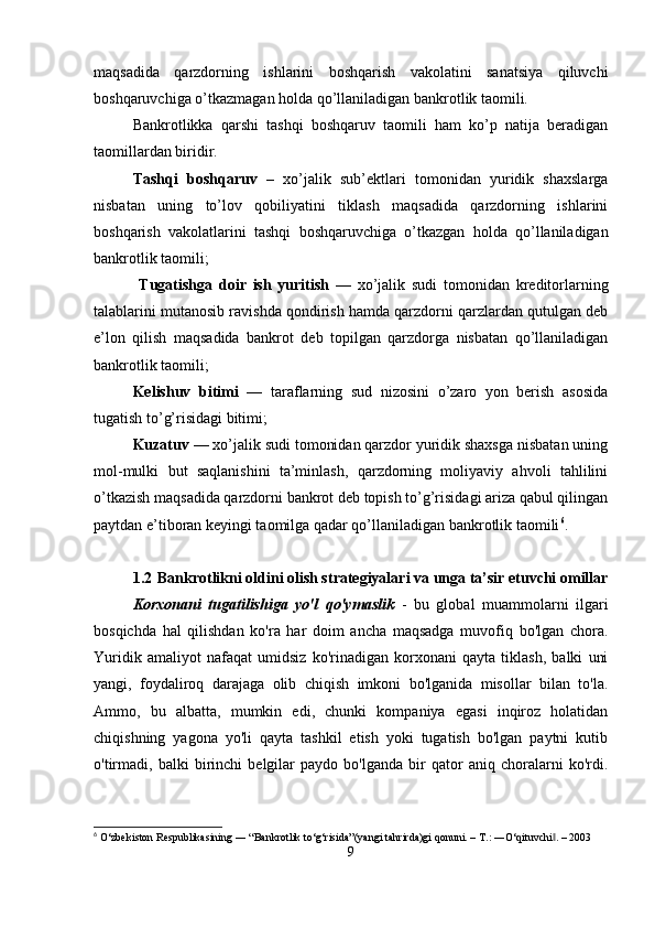 maqsadida   qarzdorning   ishlarini   boshqarish   vakolatini   sanatsiya   qiluvchi
boshqaruvchiga o’tkazmagan holda qo’llaniladigan bankrotlik taomili.
Bankrotlikka   qarshi   tashqi   boshqaruv   taomili   ham   ko’p   natija   beradigan
taomillardan biridir.
Tashqi   boshqaruv   –   xo’jalik   sub’ektlari   tomonidan   yuridik   shaxslarga
nisbatan   uning   to’lov   qobiliyatini   tiklash   maqsadida   qarzdorning   ishlarini
boshqarish   vakolatlarini   tashqi   boshqaruvchiga   o’tkazgan   holda   qo’llaniladigan
bankrotlik taomili;
  Tugatishga   doir   ish   yuritish   —   xo’jalik   sudi   tomonidan   kreditorlarning
talablarini mutanosib ravishda qondirish hamda qarzdorni qarzlardan qutulgan deb
e’lon   qilish   maqsadida   bankrot   deb   topilgan   qarzdorga   nisbatan   qo’llaniladigan
bankrotlik taomili; 
Kelishuv   bitimi   —   taraflarning   sud   nizosini   o’zaro   yon   berish   asosida
tugatish to’g’risidagi bitimi;
Kuzatuv  — xo’jalik sudi tomonidan qarzdor yuridik shaxsga nisbatan uning
mol-mulki   but   saqlanishini   ta’minlash,   qarzdorning   moliyaviy   ahvoli   tahlilini
o’tkazish maqsadida qarzdorni bankrot deb topish to’g’risidagi ariza qabul qilingan
paytdan e’tiboran keyingi taomilga qadar qo’llaniladigan bankrotlik taomili 6
.
1.2  Bankrotlikni oldini olish strategiyalari va unga ta’sir etuvchi omillar
Korxonani   tugatilishiga   yo'l   qo'ymaslik   -   bu   global   muammolarni   ilgari
bosqichda   hal   qilishdan   ko'ra   har   doim   ancha   maqsadga   muvofiq   bo'lgan   chora.
Yuridik   amaliyot   nafaqat   umidsiz   ko'rinadigan   korxonani   qayta   tiklash,   balki   uni
yangi,   foydaliroq   darajaga   olib   chiqish   imkoni   bo'lganida   misollar   bilan   to'la.
Ammo,   bu   albatta,   mumkin   edi,   chunki   kompaniya   egasi   inqiroz   holatidan
chiqishning   yagona   yo'li   qayta   tashkil   etish   yoki   tugatish   bo'lgan   paytni   kutib
o'tirmadi,   balki   birinchi   belgilar   paydo   bo'lganda   bir   qator   aniq   choralarni   ko'rdi.
6
 O‘zbekiston Respublikasining ― “Bankrotlik to‘g‘risida”(yangi tahrirda)gi qonuni. – T.: ―O‘qituvchi . – 2003‖
9